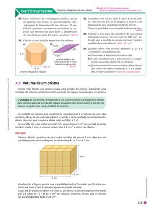 Exercícios propostos
Registre as respostas em seu caderno
6 cm
30°
4 cm
prisma oblíquo de
base quadrada e faces
laterais congruentes
prisma hexagonal regular
32. Considere três cubos: cubo A com 12 cm de ares-
ta, cubo B com 12 cm de diagonal e cubo C com
diagonal da face quadrada medindo 12 cm.
33. Calcule a área total da super fície de um prisma
triangular regular
, de área lateral 300 cm
2
, sa-
bendo que a medida da aresta da base é igual à
medida da aresta lateral.
34. Quatro cubos têm arestas medindo 1, 2, 3 e
4unidades, respectivamente.
a) Deter mine a área total
b) O que acontece com a área total se o compri-
mento da aresta dobra? E se triplica?
c) Quantos cubos de aresta unitária cabem dentro
dos cubos de arestas medindo 2, 3 e 4 unida-
des, respectivamente? 8, 27 e 64, respectivamente
2 m
3 m
I
L
U
S
T
R
A
Ç
Õ
E
S
A
D
I
L
S
O
N
E
C
C
O
30. Uma indústria de embalagens pr oduz caixas
de papelão em for ma de paralelepípedo r eto-
-retângulo de dimensões 20 cm, 10cm e 15cm.
Calcule quantos centímetros quadrados de pa
pelão são necessários para fazer a planificação
deuma dessas caixas (despreze as abas).
31. Calcule a área total da super fície dos sólidos.
a) b)
1.300 cm
2
3.5 Volume de um prisma
Como todo sólido, um prisma ocupa uma porção do espaço. Adotando uma
unidade de volume, podemos medir a porção do espaço ocupada por um prisma.
A unidade de volume que usualmente consideramos é o volume de um cubo
unitário, isto é, de um cubo de aresta 1 u, sendo u certa unidade de comprimento.
Assim, dizemos que o volume desse cubo unitário é 1 u
3
             
3
; se a aresta do cubo
unitário mede 1 mm, o volume desse cubo é 1 mm
3
; e assim por diante.
Analisando a figura, vemos que o paralelepípedo é formado por 8 cubos uni-
tários na base e tem 3 camadas iguais à camada da base.
Logo, há 24 cubos unitários no total, e, portanto, o paralelepípedo é formado
por 24 cubos (4 2 3) de 1 cm
3
de volume. Dizemos, então, que o volume
doparalelepípedo dado é 24 cm
3
4 cm
2 cm
3 cm
O volume de um prisma corresponde a um único número real positivo obtido
V
pela comparação da porção do espaço ocupado pelo prisma com a porção do
espaço ocupado por uma unidade de volume.
Exemplo
V
amos calcular quantas vezes o cubo unitário de aresta 1 cm cabe em um
paralelepípedo reto-retângulo de dimensões 4 cm, 2 cm e 3 cm.
2 1 3 m
2
80 cm
2
34. 6; 24; 54; 96 unidades de rea
b Fica multiplicada por 4; fica multiplicada por 9.
R
e
p
r
o
d
u
ç
ã
o
p
r
o
i
b
i
d
a
.
A
r
t
.
1
8
4
d
o
C
ó
d
i
g
o
P
e
n
a
l
e
L
e
i
9
.
6
1
0
d
e
1
9
d
e
f
e
v
e
r
e
i
r
o
d
e
1
9
9
8
.
115
 