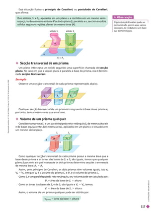 

sólido S
A
=
2
sólido S
2
A
2
I
L
U
S
T
R
A
Ç
Õ
E
S
:
A
D
I
L
S
O
N
E
C
C
O
Dois sólidos, e
2
, apoiados em um plano a e contidos em um mesmo semi-
espaço, terão o mesmo volume se todo plano
V b, paralelo a a, secciona os dois
sólidos segundo regiões planas de mesma área (
A).
Essa situação ilustra o princípio de Cavalieri
, ou postulado de Cavalieri
que afirma:
 Secção transversal de um prisma
Um plano intercepta um sólido segundo uma superfície chamada de secção
plana. No caso em que a secção plana é paralela à base do prisma, ela é denomi-
nada secção transversal
Exemplo
Observe uma secção transversal de cada prisma representado abaixo.
B
B
2
B
B
B
3
B
B
Qualquer secção transversal de um prisma é congruente à base desse prisma e,
ortanto, tem a mesma área ue essa base.
 Volume de um pr sma qualquer
Considere um prisma
1
e um paralelepípedo reto-retângulo
2
de mesma altura
h
e de bases equivalentes (de mesma área), apoiados em um plano a e situados em
um mesmo semiespaço.
S
h
S
2
2
2



A
prisma
V
V 5 área da base 3 altura
Como qualquer secção transversal de cada prisma possui a mesma área que a
base desse prisma e as áreas das bases de S
1
e S
2
são iguais, temos que qualquer
lano
b aralelo a
a que intercepte os dois prismas determina secções transversais
de mesma área: A
1
5 A
2
Assim, pelo princípio de Cavalieri, os dois prismas têm volumes iguais, isto é,
V
V 5
2
V
V , em que V
V é o volume do prisma S e
2
V
V é o volume do prisma S
2
Como S
2
é um paralelepípedo reto-retângulo, seu volume pode ser calculado por:
2
V
V = área da base de S
2
3 altura
Como as áreas das bases de S e de S
2
são iguais e V
V
V 5
2
V
V , temos:
V
1
V
V 5 área da base de S
1
3 altura
Assim, o volume de um prisma qualquer pode ser obtido por:
Obser vação
O princípio de Cavalieri pode ser
demonstrado, porém aqui vamos
considerá-lo verdadeiro sem fazer
sua demonstração.
R
e
p
r
o
d
u
ç
ã
o
p
r
o
i
b
i
d
a
.
A
r
t
.
1
8
4
d
o
C
ó
d
i
g
o
P
e
n
a
l
e
L
e
i
9
.
6
1
0
d
e
1
9
d
e
f
e
v
e
r
e
i
r
o
d
e
1
9
9
8
.
117
 