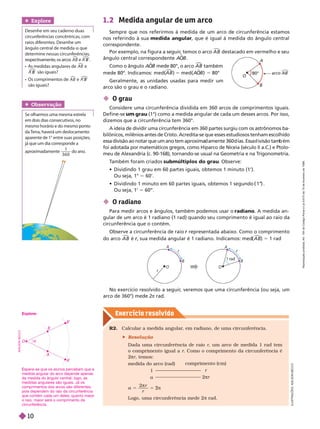 Exercício resolv ido
Obser vação
Se olharmos uma mesma estrela
em dois dias consecutivos, no
mesmo horário e do mesmo ponto
da T
erra, haverá um deslocamento
aparente de 1° entre suas posições,
já que um dia corresponde a
aproximadamente
1
3 6 0
do ano.
 O grau
Considere uma circunferência dividida em 360 arcos de comprimentos iguais.
Define-se grau (1°) como a medida angular de cada um desses arcos. Por isso,
dizemos que a circunferência tem 360°.
A ideia de dividir uma circunferência em 360 partes surgiu com os astrônomos ba-
bilônicos, milênios antes de Cristo. Acredita-se que esses estudiosos tenham escolhido
essa ivisão ao notar que um ano tem aproxima amente 360 ias. Essa ivisão tam ém
foi adotada por matemáticos gregos, como Hiparco de Niceia (século II a.C.) e Ptolo-
meu de Alexandria (c. 90-168), tornando-se usual na Geometria e na T
rigonometria.
T
ambém foram criados submúltiplos do grau
. Observe:
            
Ou seja, 1° 60’.
           
 
Ou seja, 1’ 5 60’
’.
 O radiano
Para medir arcos e ângulos, também podemos usar o radiano. A medida an-
gular de um arco é 1 radiano (1 rad) quando seu comprimento é igual ao raio da
circunferência que o contém.
Observe a circunferência de raio representada abaixo. Como o comprimento
r
do arco A B

é , sua medida angular é 1 radiano. Indicamos: med
r ( )
A B

5 1 rad
No exercício resolvido a seguir
, veremos que uma circunferência (ou seja, um
arco de 360°) mede 2
π rad.
R2. Calcular a medida angular
, em radiano, de uma circunferência.
 Resolução
Dada uma circunferência de raio , um arco de medida 1 rad tem
o comprimento igual a . Como o comprimento da circunferência é
π , temos:
medida do arco (rad)
1
a
comprimento (cm)
r
2πr
2
a 5
π
2
r
r
Logo, uma circunferência mede 2 π rad.
1.2 Medida angular de um arco
Sempre que nos referirmos à medida de um arco de circunferência estamos
nos referindo à sua medida angular, que é igual à medida do ângulo central
correspondente.
Por exemplo, na figura a seguir
, temos o arco A B

destacado em vermelho e seu
ângulo central correspondente A
O
B

Como o ân ulo A
O

mede 80°, o arco

também
mede 80º. Indicamos: med( )

5med( )
A
O

5 80°
Geralmente, as unidades usadas para medir um
arco são o grau e o radiano.
O
A
B
80° ar AB
Explore
Desenhe em seu caderno duas
circunferências concêntricas, com
raios diferentes. Desenhe um
ângulo central de medida a que
determine nessas circunferências,
r
espectivament
e
, os ar
c
os A B

e ´ ´
B

     A B

e
´ ´
B

são iguais?
    A B

e ´ ´
B

são iguais?
1 rad
r
r
A
B
O
r
A
B
O
I
L
U
S
T
R
A
Ç
Õ
E
S
:
A
D
I
L
S
O
N
E
C
C
O
spera-se que os alunos percebam que a
medida angular do arco depende apenas
da medida do ângulo central; logo, as
medidas angulares são iguais. Já os
comprimentos dos arcos são diferentes,
pois dependem do raio da circunferência
que contém cada um deles; quanto maior
o raio, maior será o comprimento da
circunferência.
Explore:
A
A
B’
B
O 
A
D
I
L
S
O
N
S
E
C
C
O
R
e
p
r
o
d
u
ç
ã
o
p
r
o
i
b
i
d
a
.
A
r
t
.
1
8
4
d
o
C
ó
d
i
g
o
P
e
n
a
l
e
L
e
i
9
.
6
1
0
d
e
1
9
d
e
f
e
v
e
r
e
i
r
o
d
e
1
9
9
8
.
10
 