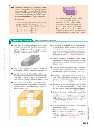 Exercícios propostos
Registre as respostas em seu caderno
I
L
U
S
T
R
A
Ç
Õ
E
S
:
A
D
I
L
S
O
N
E
C
C
O
R14. Uma caixa de isopor tem a forma de um parale-
lepípedo reto-retângulo, com arestas de medidas
proporcionais a 2, 3 e 4 e com volume de 192
cm .
Ela será revestida por uma película protetora de
plástico. Quantos centímetros quadrados de plás-
tico serão necessários para revestir essa caixa?
 Resolução
V
amos considerar que as medidas da caixa,
dadas em centímetro, sejam a e
b c
Se elas são proporcionais a 2, 3 e 4, temos:
a b c
2 3 4
k
⎧
⎧
⎨
⎨
1 cm
4 cm
35. Uma barra de prata é fundida na for ma de um
prisma reto de altura 32 cm e base trapezoidal.
A a tura o trapézio me e cm, e as ases me em
7, cm e 10 cm. Se a prata tem 10, g por cm
3
qual será a massa da barra? 14.700 g
36. Sabe-se que a super fície de um cubo tem 216 m
de área total. Calcule o volume desse cubo.
37. Quando uma amostra de metal é mergulhada em
um tanque de água com for mato retangular
, cuja
base mede 15 cm por 20 cm, o nível de água se
eleva 0,35 cm. Calcule o volume dessa peça.
38. De um cubo de aresta 4 cm foram retirados pris-
mas retos, de bases quadradas de 1 cm de lado,
conforme mostra a figura. Determine o volume do
sólido restante.
216 m
3
105 cm
3
57 cm
3
39. A área total da super fície de um paralelepípedo
reto-retângulo é igual à área total da super fície
de um cubo. Se as medidas de três arestas que
concorrem em um mesmo vértice do paralelepí-
pedo são 3, 5 e 7, respectivamente, quanto mede
i
i
a diagonal do cubo?
40. Calcule a área total da super fície de um parale-
lepípedo reto-retângulo, cujo volume é 240 cm
3
sabendo que as áreas de duas faces são 30 cm
2
e
48 cm
2
41. Calcule o volume de um prisma regular hexagonal
de altura 8 cm, sabendo que a área total de sua
super fície é o triplo da área lateral.
42. Deter mine a capacidade, em litro, de um reserva-
tório cúbico, sabendo que a maior vara de pesca
que nele cabe inteiramente, sem envergar
, tem
2m e comprimen o.
43. As arestas de um paralelepípedo estão na razão
2 9 3 9 9 cm . Qual
é a área total e o volume desse paralelepípedo?
44. Um cubo de aresta 4 cm é for mado de cubinhos
independentes com aresta de 1 cm. Deseja-se
construir com esses cubinhos um paralelepípedo.
a) Que dimensões tem o paralelepípedo de menor
área que se pode for mar?
b) E o de maior área?
45. Considerando um cubo de aresta 2 cm, responda
às questões a seguir
.
a Qual é o volume desse cubo?
b) Qual é a área da super fície desse cubo?
c O que ocorre com o volume se a medida da
aresta é dobrada?
d) E com a área da super fície?
7 1 u n i d a d es d e co mp r i m e n t o
236 cm
2
0 9 6 cm
3
8
9
0 0 0

832 cm e 1.536 cm
3
4 cm, 4 cm e 4 cm
1 cm, 1 cm e 64 cm
8 cm
3
24 cm
2
Fica multiplicado por 8.
Fica multiplicada por 4.
Se o volume da caixa é 192 cm
3
, então:
2k 3k 4k 5 192 V k
3
5 8 V k 5 2
Logo, 4 cm, b 6 cm e 8cm.
Como a área total da caixa é dada por
total
A
A 5 2 ( b 1 b c 1 a c), temos:
c
total
A
A 5 2 (4 6 1 6 8 1 4 8) 5 208
Portanto, serão necessários 208 centímetros
quadrados de plástico para revestir a caixa.
k
2
3
R
e
p
r
o
d
u
ç
ã
o
p
r
o
i
b
i
d
a
.
A
r
t
.
1
8
4
d
o
C
ó
d
i
g
o
P
e
n
a
l
e
L
e
i
9
.
6
1
0
d
e
1
9
d
e
f
e
v
e
r
e
i
r
o
d
e
1
9
9
8
.
119
 