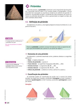  Elementos de uma pirâmide
Considerando a pirâmide desenhada acima, podemos destacar os seguintes
mentos:
 Base – a região poligonal S
 V
értice da pirâmide – o ponto V
V
V
 Faces laterais – as superfícies triangulares A
VB , ...,
C
C NVA
 Arestas da base – os segmentos AB BC , ..., NA
 Arestas laterais – os segmentos V
A VB VC , ..., VN
 Altura da pirâmide – a distância entre o vértice e o plano
V a
pirâmide triangular
(tetraedro)
pirâmide quadrangular pirâmide pentagonal
I
L
U
S
T
R
A
Ç
Õ
E
S
:
A
D
I
L
S
O
N
S
E
C
C
O
J
O
S
E
G
N
A
C
O
S
O
T
O
/
S
H
U
T
T
E
R
S
T
O
C
K
 Classif icação das pirâmides
As pirâmides podem ser classificadas de acordo com o número de arestas
da base. Se a base tiver 3 arestas, a pirâmide é triangular; se tiver 4 arestas, a
pirâmide é quadrangular; se tiver 5 arestas, a pirâmide é pentagonal; e assim
por diante.
Exemplos
V

S

S
C
A B
N
V
Chama-se pirâmide o poliedro convexo formado por todos os segmentos de
V S
4.1 Def ini ão de pirâmide
Consideremos um plano a, uma região poligonal convexa S contida em
S a e um
ponto fora de
V a
4 Pirâmides
Além dos prismas, as pirâmides constituem outro importante tipo de polie-
dro. Exercendo fascínio sobre o ser humano desde a Antiguidade, a forma
piramidal tem ressurgido na arquitetura moderna em edifícios de grande im-
ponência. As pirâmides do Egito, a pirâmide de vidro do Museu do Louvre ou
mesmo as pirâmides decorativas, como a apresentada na imagem ao lado, são
belos exemplos desse sólido.
Obser vação
A denominação vértice da
pirâmide
que não pertence à base.
Ref lita
A relação de Euler é válida para as
pirâmides? Por quê?
im, pois uma pirâmide é um poliedro
convexo.
R
e
p
r
o
d
u
ç
ã
o
p
r
o
i
b
i
d
a
.
A
r
t
.
1
8
4
d
o
C
ó
d
i
g
o
P
e
n
a
l
e
L
e
i
9
.
6
1
0
d
e
1
9
d
e
f
e
v
e
r
e
i
r
o
d
e
1
9
9
8
.
120
 