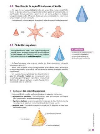 h
M
M
m (apótema da base)
g (apótema da pirâmide)
r (raio da base)
4.3 Pirâmides regulares
As faces laterais de uma pirâmide regular são determinadas por triângulos
isósceles congruentes.
Assim, uma pirâmide triangular regular tem quatro faces: uma é a base (um
triângulo equilátero) e as outras três são as faces laterais (triângulos isósceles
congruentes).
Um importante exemplo desse tipo de pirâmide re-
gular é o tetraedro regular
, que tem as quatro faces
constituídas por triângulos equiláteros congruentes.
No tetraedro regular
, qualquer uma das faces pode ser
considerada base da pirâmide.
I
L
U
S
T
R
A
Ç
Õ
E
S
:
A
D
I
L
S
O
N
S
E
C
C
O
V
Uma pirâmide cuja base é uma superfície poligonal
regular e cuja projeção ortogonal do vértice sobre
P
o plano da base coincide com o centro do polígono
da base é chamada de pirâmide regular
 Elementos das pirâmides regulares
Em uma pirâmide regular
, podemos destacar os seguintes elementos:
 Apótema da pirâmide – altura relativa à base de qualquer face lateral
(seucomprimento será identificado por g).
 Apótema da base – segmento que determina o raio da circunferência inscrita
no polígono da base (seu comprimento será identificado por m).
Raio da base – raio da circunferência circunscrita ao polígono da base (será
identificado por r).
r
4.2 Planif icação da super f ície de uma pirâmide
Até aqui, temos representado pirâmides em perspectiva, como esta ao lado.
Como os demais poliedros, uma pirâmide também pode ser representada por
planificações de sua superfície: é possível, em um plano, justapor as faces de
uma pirâmide de modos diferentes, desde que cada uma delas tenha pelo menos
umaaresta em comum com outra.
Como exemplo, observe a seguir duas planificações de uma pirâmide hexagonal.
ou
Obser vação
é o centro da circunferência
circunscrita ao polígono ou
da circunferência inscrita nele.
R
e
p
r
o
d
u
ç
ã
o
p
r
o
i
b
i
d
a
.
A
r
t
.
1
8
4
d
o
C
ó
d
i
g
o
P
e
n
a
l
e
L
e
i
9
.
6
1
0
d
e
1
9
d
e
f
e
v
e
r
e
i
r
o
d
e
1
9
9
8
.
121
 