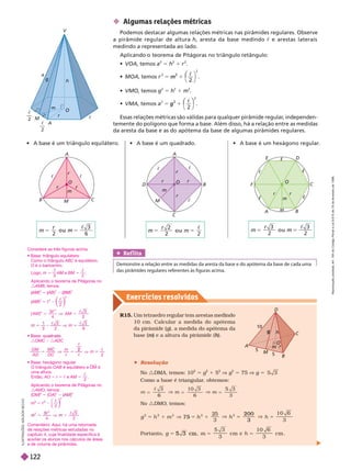 Exercícios resolv idos
m
r
M
A
h
a
V
O
c
c
2
2
B
A
C
O
m
r
c
r
c
c
c
F
c
D
E
c
c
A
C
O
m
M
r
c
r
r
A
C
O
m
M
r
c
r
r r
c
B
5
5
10
O
m
r
A
C
h
g
D
M
 Algumas relações métricas
Podemos destacar algumas relações métricas nas pirâmides regulares. Observe
a pirâmide regular de altura h, aresta da base medindo c e arestas laterais
medindoa representada ao lado.
Aplicando o teorema de Pitágoras no triângulo retângulo:
 VOA, temos a
2
5 h
2
1 r
2
 MOA, temos 1
2
m

⎝
⎛
⎛
2
 VMO, temos g
2
5 h
2
1 m
2
 VMA, temos
2
1
2
g

⎝
⎛
⎛
⎠
⎞
⎞
2
Essas relações métricas são válidas para qualquer pirâmide regular
, independen-
temente do polígono que forma a base. Além disso, há a relação entre as medidas
da aresta da base e as do apótema da base de algumas pirâmides regulares.
                   

R15. Um tetraedro regular tem arestas medindo
10 cm. Calcular a medida do apótema
da pirâmide (g), a medida do apótema da
g
g
base ) e a altura da pirâmide (
m h
h
 Resolução
No :DMA, temos: 10
2
g
2
1 5
2
g
2
75 g
Como a base é triangular
, obtemos:
3
6
10 3
6 3
5
V
5
6
5
V m

No :DMO, temos:
2
5
3
1 0 6
3
V 5
5 7 5 5
2 0 0
3
5 V
Portanto,
3
cm e
1 0 6
cm
5 cm h
I
L
U
S
T
R
A
Ç
Õ
E
S
:
A
D
I
L
S
O
N
S
E
C
C
O
Ref lita
Demonstre a relação entre as medidas da aresta da base e do apótema da base de cada uma
das pirâmides regulares referentes às figuras acima.
2
3
6

m
r 2
2 2

r
3
2
3
2

m
r
Considere as três figuras acima.
 
Como o triângulo ABC 
O é o baricentro.
Logo, m 5
1
3
AM e
M BM 5
c
2

:AMB, temos:
(AM
(
( )
M
M
2
5 (AB
(
( )
2
(BM
(
( )
M
M
2
(AM
(
( )
M
M
2
5 c
2
c
2
2
⎝
⎝
⎛
⎛
⎛
⎛
⎠
⎠
⎞
⎞
⎞
⎞
A M
( )
A M
3
4
3
2
2
2
c c
3c
5
3 2
3
6
3
m
  
:OMC ∏ :ADC
2
2
c
c
c
c
O M
A D
M
D C
m
m

O triângulo OAB  OM é
uma altura.
Então, AO 5 r 5 c e AM 5
c
2

:AMO, temos:
(OM)
2
5 (OA)
2
(
(
(
2
m 5 c
c
2
2
⎝
⎝ ⎠
⎠
⎞
⎞
⎞
⎞
4
3
2
2
c
5
Comentário
de relações métricas estudadas no
capítulo4, cuja finalidade específica é
    
e de volume de pirâmides.
R
e
p
r
o
d
u
ç
ã
o
p
r
o
i
b
i
d
a
.
A
r
t
.
1
8
4
d
o
C
ó
d
i
g
o
P
e
n
a
l
e
L
e
i
9
.
6
1
0
d
e
1
9
d
e
f
e
v
e
r
e
i
r
o
d
e
1
9
9
8
.
122
 