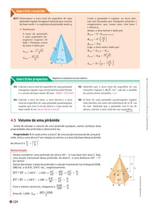Exercícios propostos
Registre as respostas em seu caderno
Exercício resolv ido
M
B C
A D
O
O
M
’
B
’
A
’ D
’
C’
V
h
h
’
4.5 Volume de uma pirâmide
Antes de estudar o volume de uma pirâmide qualquer
, vamos conhecer duas
propriedades das pirâmides e demonstrá-las.
Propriedade 1: A razão entre a área S’ de uma secção transversal de uma pirâ-
mide, feita a uma altura em relação ao vértice, e a área
’ S da base dessa
pirâmide
de altura h é
S
h
h
h
5
⎝
⎛
⎛
⎠
⎞
⎞
2
R17. Deter mina r a á rea tota l da super fície de uma
pirâmide regular hexagonal sabendo que a aresta
da base mede c e o apótema da pirâmide mede g
 Resolução
A b a s e d a p i r â m i d e
é uma super fície he-
x a g o n a l r e g u l a r d e
lado c. Portanto, a área
da base é dada por:
3
4
2
base
2
base
6
5
A

m
M
h
a
O
c
Como a pirâmide é regular, as faces late-
rais são for madas por triângulos isósceles e
congruentes, que, nesse caso, têm base c
e altura g
Assim, a área lateral é dada por:
lateral
A
A 5 8 A
triângulo isósceles
A
A
lateral
A
A 6
 g
2
⎝
⎝
⎛
⎛
⎛
⎛
⎠
⎠
⎞
⎞
⎞
⎞
lateral
A
A 5 3cg
Logo, a área total é dada por:
A
A 5 A
A
A 1 A
A
A
2
2
1
g
total
5 3c g
2
1
 3
⎛
⎛
⎝
⎝
⎞
⎞
⎠
⎠
Demonstração
Vamos considerar uma pirâmide de altura VO 5 h cuja base tem área S. Seja
uma secção transversal dessa pirâmide, de área S’, a uma distância VO’ 5 h’
do vértice.
V
amos decompor a base da pirâmide e a secção transversal nos triângulos OAB
etc. e
C O A B’, O B C ’ etc., respectivamente.
O C O C
C / V :V ’ ’ { :V V
V C
V C
V O
V O
’ ’
5 V
V C
V C
h
h
’ ’
h
B C B C
C / V :VB’C’ { :VBC V
B C
V C
V C
h
h
C ’ ’
h
Com o mesmo raciocínio, chegamos a:
O M
O M
h
h
M
5
Área do
( )
O M
( )
B C
2
55. Sabendo que a área total da super fície de um
2
, calcule a medida
da aresta desse tetraedro.
A base de uma pirâmide quadrangular regular
cm
de raio. Sabendo que a pirâmide tem 8 cm de
altura, calcule a área total da sua super fície.
4 cm
384 cm
53. Calcule a área total da superfície de uma pirâmide
triangular regular cuja aresta lateral mede 82 mm
e a aresta da base mede 36mm.
54. Calcule a área da base, a área lateral e a área
total da superfície de uma pirâmide quadrangular
regular que tem 3 cm de altura e cuja aresta da
base mede 8 cm.
2
1
64 cm , 80 cm
2
e 144 cm
2
I
L
U
S
T
R
A
Ç
Õ
E
S
:
A
D
I
L
S
O
N
S
E
C
C
O
R
e
p
r
o
d
u
ç
ã
o
p
r
o
i
b
i
d
a
.
A
r
t
.
1
8
4
d
o
C
ó
d
i
g
o
P
e
n
a
l
e
L
e
i
9
.
6
1
0
d
e
1
9
d
e
f
e
v
e
r
e
i
r
o
d
e
1
9
9
8
.
12
4
 