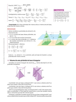 Como S S
2
, temos S 5 S
2
e, portanto, pelo princípio de Cavalieri, as duas
pirâmides têm mesmo volume.
h
V
V
V
2
V
V
S
2
S
Propriedade 2: Se duas pirâmides têm mesma altura e mesma área de base,
então elas têm mesmo volume.
Área do
M
O ’)
( )
B C
C
2
S
S
M
O B C
O B C
B
O
5
B C
C
( )
B C ( )
O M
2
2
5
B C O M
h
V
S
S
h
O B C
O B C
B
5
⎝
⎛
⎛
⎠
⎞
⎞
2
Analo amente, mostra-se que: 5
2
S
S S S
h
h
D
O C D O DA
O A B
O AB
⎝
⎛
⎛
⎠
⎞
⎞
T
emos: S 5 S
OAB
1 S
OB
1 S
OCD
1 S
ODA
e S 5 S
O’A
’B’
1 S
O’B’C’
1 S
O’C’D’
1 S
O’D’A
’
Assim: 5
1
5
2
S
S S
h
h
1 S
DA O B C
⎛
⎛
 Volume de uma pirâmide de base triangular
Considere um prisma triangular de volume
prisma
V
V . V
amos decompô-lo em três
pirâmides triangulares.
A pirâmide I tem por base o triângulo AA C ’ e por altura a distância de B’ ao
plano que contém a face AA C do prisma.
C
A pirâmide II tem por base o triângulo AC e por altura a distância de
C ao
plano que contém a face AA C do prisma.
C
AA é um paralelogramo; logo, os triângulos AA ’ e ACC ’ têm mesma área.
Assim, as pirâmides I e II têm bases de mesma área e, como têm também mesma
altura, concluímos que elas têm volumes iguais.
Entretanto, a pirâmide I é também aquela que tem por base o triânguloA B C’ e por
altura a distância de A ao plano que contém a base A B C ’ do prisma (altura do prisma).
I
L
U
S
T
R
A
Ç
Õ
E
S
:
A
D
I
L
S
O
N
S
E
C
C
O
Obser vação
Em uma proporção, a soma dos
antecedentes está para a soma
dos consequentes, assim como
qualquer antecedente está para
seu consequente, ou se a:
a
b
a
b d
d
A
B
C
A
’
B
’
C’
(I)
(II)
(III)
Demonstração
V
amos considerar as pirâmides de vértices
1
V
V e
2
V
V
Chamaremos de:
 S e S
2
as áreas das bases dessas pirâmides, tais
que S 5 S
2
;

1
e ’
2
as áreas das secções transversais;
 h a altura das duas pirâmides e h’ a distância
das secções transversais aos vértices V
1
V
V e
2
V
V
respectivamente.
Pela propriedade 1, obtemos:
1
1
2
2
2
S
S
h
h
S
S
h
h
⎛
⎛ ⎞
⎞
⎝
⎛
⎛
⎠
⎞
⎞
e
5
1
5
h
h
5
2
5
h
h
⎠
⎞
⎞
⎝
⎛
⎛
⎠
⎞
⎞
R
e
p
r
o
d
u
ç
ã
o
p
r
o
i
b
i
d
a
.
A
r
t
.
1
8
4
d
o
C
ó
d
i
g
o
P
e
n
a
l
e
L
e
i
9
.
6
1
0
d
e
1
9
d
e
f
e
v
e
r
e
i
r
o
d
e
1
9
9
8
.
125
 