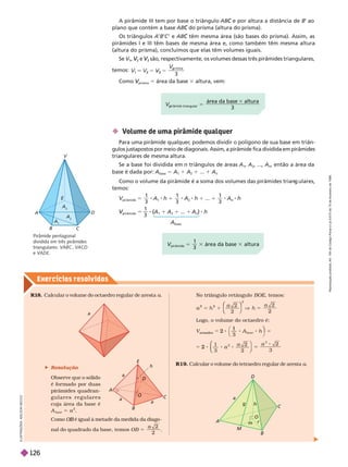 Exercícios resolv idos
 Volume de uma pir mide qualquer
Para uma pirâmide qualquer
, podemos dividir o polígono de sua base em triân-
gulos justapostos por meio de diagonais. Assim, a pirâmide fica dividida em
pirâmides
triangulares de mesma altura.
Se a base foi dividida em n triângulos de áreas A
1
A
2
, ..., A
n
, então a área da
base é dada por: A
base
5 A A
2
... A
n
Como o volume da pirâmide é a soma dos volumes das pirâmides trian ulares,
temos:
pirâmide
5
1
3
1
1
1
3
2
1 1
1
3
pirâmide
V
V 5 8 (A
(
(
1
1 A
2
1 ... 1 A
n
) h
A
base
A
B C
A
A
2
A
3
D
E
V
Pirâmide pentagonal
dividida em três pirâmides
triangulares: VABC VACD
e VADE
5
3
área da base altura
3
triangular
p
V
pirâmide
V
V 5
1
3
área da base altura
A pirâmide III tem por base o triângulo AB e por altura a distância de
C B
’ ao
plano que contém a base AB do prisma (altura do prisma).
C
Os triângulos A B C ’ e AB têm mesma área (são bases do prisma). Assim, as
C
pirâmides I e III têm bases de mesma área e, como também têm mesma altura
(altura do prisma), concluímos que elas têm volumes iguais.
Se V
1
V
V ,
2
V
V e
3
V
V são, respectivamente, os volumes dessas três pirâmides triangulares,
temos:
3
5
5
3
V
p
Como
prisma
V
V 5 área da base 3 altura, vem:
I
L
U
S
T
R
A
Ç
Õ
E
S
:
A
D
I
L
S
O
N
S
E
C
C
O
R
1
8. Calcular o volume do octaedro regular de aresta a
 Resolução
Observe que o sólido
é for mado por duas
pirâmides quadran-
g u l a r e s r e g u l a r e s
cuja área da base é
A
base
5 a
2
No triângulo retângulo BOE, temos:
2
2
2
2
1
2
2
5
a a
⎝
⎝
⎛
⎛
⎛
⎛
⎠
⎞
⎞
⎞
⎠
⎠
⎞
⎞
⎞
⎞
Logo, o volume do octaedro é:
3
1
3
2 2
3
base
2
3
5
2 5
1
3
V
oct aedr o
2 h
a a
⎞
⎞
⎛
⎛
⎝
⎝
⎞
⎠
⎞
⎞
⎠
⎠
R19. Calcular o volume do tetraedro regular de aresta a
a
a
a
a
O
C
B
A
D
E
h
A
M
m
r
O
C
D
g
a
h
Como é igual à metade da medida da diago
B
nal do quadrado da base, temos
2
2
5
O B
a
R
e
p
r
o
d
u
ç
ã
o
p
r
o
i
b
i
d
a
.
A
r
t
.
1
8
4
d
o
C
ó
d
i
g
o
P
e
n
a
l
e
L
e
i
9
.
6
1
0
d
e
1
9
d
e
f
e
v
e
r
e
i
r
o
d
e
1
9
9
8
.
126
 