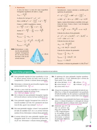 Exercícios propostos
Registre as respostas em seu caderno
 Resolução
A área da base é a área de uma super fície
triangular equilátera de lado a . Logo:
3
base
2
5
A
h h
2
5 g
2
m
2
Pelo :A D M
M
M
2
3
2
2
2
V 5
2
5
a
g
a
⎛
⎛ ⎞
⎞
Como o :AB C é equilátero, temos:
C
3
6
3
2
2
2
2
V 5 V 5
m
a
m
a
m
a
Assim:
3
4 1 2
6
2
V 5
h
2
h
a
Portanto:
h
V
V A
ase
t et r
V
V
aedr o
1
3 4 3
t et r
V
V
aedr
5
3
2
1 2
 Resolução
Inicialmente, vamos calcular a medida do
g
apótema da pirâmide.
2
2 2
2 0 V
2
1
⎛
⎛ ⎞
⎞
V 400 5 g
2
1 36 5 1
Agora, vamos deter minar a medida do apó-
tema da base. Como a base é um hexágono
regular
, temos:
m m m
 1 2
Cálculo da altura da pirâmide:
h
h
2
2 5 6
1
2
h
2
6 3
1 6
Cálculo da área da base:
2
2 1 6 3
base
base
A
A
6
5 6 5
Cálculo do volume da pirâmide:
1
3
1 . 1 5 2
base
r âm ide
r âm ide
5
1
3
pi r âm ide
h
V
p
V
p
m
h
O
c = 12 cm
a = 20 cm
g
R20. Deter minar o volu-
me de uma pirâmide
r e g u l a r h e x a g o n a l
de 12 cm de aresta
da base e 20 cm de
aresta lateral.
57. Uma pirâmide regular de base quadrada e 4 cm
de altura possui aresta da base com 6 cm de
comprimento. Calcule o volume dessa pirâmide.
58. Deter mine o volume de um tetraedro regular cuja
aresta mede 2 cm.
59. Calcule a área total da super ície e o volume de
um octaedro regular de aresta 3 cm.
60. Dê o volume de uma pirâmide triangular regular
de 8 cm de altura e aresta da base medindo 6 cm.
61. Uma pirâmide regular hexagonal tem aresta la-
dm. Se o perímetro da base
tem 24 dm, qual é seu volume?
62. Em uma pirâmide regular
, a base é um quadrado
cm e as arestas laterais
medem 10 cm. Determine o volume dessa pirâmide.
63. A aresta lateral de uma pirâmide regular qua-
drangular mede 5 cm e o perímetro da base tem
1 2 2 cm . Deter mine o volume dessa pirâmide.
48 cm
3
3
cm
3
1 8 3 cm ; v o lume
2 4 3
3
cm
3 2 3
3
d m
192 cm
3
24 cm
3
64. O apótema de uma pirâmide regular quadran-
gular mede g 5 9 cm. Sabendo que a aresta da
basemede 4 cm, calcule:
a) a área d) a ra.
b) a área lateral. e) o volume.
c) a área total.
65. A base de um prisma é um quadrado de lado de me-
dida 2 m, e a base de uma pirâmide é um quadrado
de lado de medida 1 m. Se o prisma e a pirâmide têm
mesmo volume, qual é a razão entre suas alturas?
66. Um prisma e uma pirâmide têm bases com mesma
área, e o volume do prisma é o sêxtuplo do volume
da pirâmide. Qual é a relação entre suas alturas?
16 cm
2
7 7 cm
72 cm
2
7 7
3
cm
3
2
para
A altura do prisma é o dobro da altura da pirâmide.
A
Q
Q
Q
E
D
P
B
C
C
67. S a b e n d o q u e e
P Q
s ã o o s p o n t o s m é -
dios das arestas DC
e , respectivamen-
te, de medida 10 cm,
do cubo ABCDEFGH
H
H
deter mine o volume
da pirâmide da
G
figura.
1 2 5
3
cm
3
I
L
U
S
T
R
A
Ç
Õ
E
S
:
A
D
I
L
S
O
N
S
E
C
C
O
R
e
p
r
o
d
u
ç
ã
o
p
r
o
i
b
i
d
a
.
A
r
t
.
1
8
4
d
o
C
ó
d
i
g
o
P
e
n
a
l
e
L
e
i
9
.
6
1
0
d
e
1
9
d
e
f
e
v
e
r
e
i
r
o
d
e
1
9
9
8
.
127
 