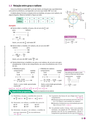 Exercícios propostos
Registre as respostas em seu caderno
rad
3π
2
–––
3π
4
–––
π
2
π rad
rad
rad
π
rad
2π rad
1.3 Relação entre grau e radiano
Uma circunferência mede 360° ou 2
π rad. Assim, um ângulo raso, que determina
uma semicircunferência, corresponde a um arco que mede 180° ou π rad.
A tabela abaixo fornece a relação entre as medidas, em grau e em radiano, de
alguns ângulos. Observe também a figura ao lado.
Grau 0 45 90 135 180 270 360
Radiano 0

4

2
3
4

π
3
2

2π
5 5


2 0 0
1 8 0
1 0
9
Exemplos
a) V
amos obter a medida, em rau, de um arco de

6
r a d:
5 5


1 8 0
6
3 0
grau
180
x
radiano
π

6
radiano
π
x
grau
180
200
Assim, um arco de

6
rad mede 30°.
b) V
amos obter a medida, em radiano, de um arco de 200°:
Assim, um arco de 200° mede
1 0
9

rad.
c) V
amos determinar a medida x, em grau e em radiano, de um arco com apro
x
x
ximadamente 12,56 cm de comprimento, em uma circunferência com 12 cm
de raio.
  
Obser vação
Veja outro modo:
π
6
d
1 8 0 °
6
3 0 °
x
3 6 0 1 2 5 6
6 0
comprimento
(cm)
12,56
2 12
medida
(grau)
x
360
comprimento
(cm)
12,56
2 8 π 8 12
medida
(rad)
x
2π
Assim, o arco mede aproximada
mente 60°.
Assim, o arco mede aproximada
mente 1,047 rad.
comprimento
(cm)
12,56
12
m i
(ra
x
1
Obser vação
Pela definição de radiano, pode-
ríamos ter feito esse cálculo assim:
x
1 2 6
1 2
1
, 0 4 7
x
2 12
, 5 6
2 1
8 π 8 2
1 2 6
1 2
1
, 0 4 7
A
D
I
L
S
O
N
S
E
C
C
O
1. Estabeleça, em grau, a medida dos arcos de:
a
5
4

rad b)
7
6

rad c)

2
rad
2. Deter mine, em radiano, a medida dos arcos de:
a) 30° c) 120° e) 210°
b) 60° d) 150° ) 240°
3. Deter mine, em grau e em radiano, a medida do
arco que representa
2
5
da circunferência.
225° 210° 90°
1 4 4 ° ;
4
5
d

4. O ponteiro das horas de um relógio tem 7 cm de
comprimento.
a) Quantos graus esse ponteiro percorre das 13
h
às 17 h? Qual é essa medida em radiano?
b) Quantos centímetros sua extremidade percorre
das 13 h às 17 h?
5. Um pêndulo oscila e forma, entre suas posições
extremas, um ângulo de 70°. Sabendo que esse
pêndulo tem 25 cm de comprimento, calcule o
comprimento aproximado do arco que ele descreve.
120°;
2
3
π
rad
14,65 cm
q 30,5 cm
  
2. a)
6

b)
3

c)
2
3
π
d)
6

e)
7
6

f )
4
3

R
e
p
r
o
d
u
ç
ã
o
p
r
o
i
b
i
d
a
.
A
r
t
.
1
8
4
d
o
C
ó
d
i
g
o
P
e
n
a
l
e
L
e
i
9
.
6
1
0
d
e
1
9
d
e
f
e
v
e
r
e
i
r
o
d
e
1
9
9
8
.
11
 