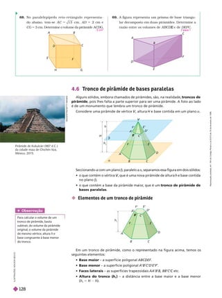 68. No paralelepípedo r eto-r etângulo r epr esenta-
do abaixo, tem-se A C 1 3 cm , AD 2 cm e
CG 
3
cm. Determine o volume da pirâmide ACDG
3 cm
69. A figura representa um prisma de base triangu-
lar decomposto em duas pirâmides. Deter mine a
razão entre os volumes de e de
E DEFC
2 ara 1
A B
C
D
E
F
H G
A
C
F
E
B
Pirâmide de Kukulcán (987 d.C.)
da cidade maia de Chichén Itzá,
México, 2015.
Seccionando-a com um plano b, paralelo a a, separamos essa figura em dois sólidos:
      , que é uma nova pirâmide de altura
V
V e base contida
no plano b;
         
    tronco de pirâmide de
bases paralelas
 Elementos de um tronco de pirâmide
D
E
A
G
O
S
T
I
N
I
/
G
E
T
T
Y
M
A
G
E
S
V
V
V
H
h
b
a
h
t
A
F
D
E
A
’
D’
E’
B C
B
C’
A
F
h
t
D
E
C’
D’
E’
F’
B C
B
Em um tronco de pirâmide, como o representado na figura acima, temos os
seguintes elementos:
   – a superfície poligonal ABCDEF
   – a superfície poligonal A B C D E F‘.
F
F
   – as superfícies trapezoidais AA B BB C etc.
C
    
h
t
) – a distância entre a base maior e a base menor
(h
t
5 H h).
4.6 T
ronco de pirâmide de bases paralelas
Alguns sólidos, embora chamados de pirâmides, são, na realidade, troncos de
pirâmide, pois lhes falta a parte superior para ser uma pirâmide. A foto ao lado
é de um monumento que lembra um tronco de pirâmide.
Considere uma pirâmide de vértice , altura
V
V H e base contida em um plano a
Obser vação
Para calcular o volume de um
tronco de pirâmide, basta
subtrair
, do volume da pirâmide
original, o volume da pirâmide
de mesmo vértice, altura h e
basecongruente à base menor
do tronco.
I
L
U
S
T
R
A
Ç
Õ
E
S
:
A
D
I
L
S
O
N
S
E
C
C
O
R
e
p
r
o
d
u
ç
ã
o
p
r
o
i
b
i
d
a
.
A
r
t
.
1
8
4
d
o
C
ó
d
i
g
o
P
e
n
a
l
e
L
e
i
9
.
6
1
0
d
e
1
9
d
e
f
e
v
e
r
e
i
r
o
d
e
1
9
9
8
.
128
 