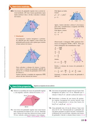 Exercício resolv ido
Exercícios propostos
Registre as respostas em seu caderno
R 1. Um tronco de pirâmide regular tem a aresta la-
teral medindo 3 4 dm e bases quadradas cujos
lados medem 4 dm e 10 dm. Calcular o volume
do tronco.
A
B
M
C
C’
D’
A
’
D
O
 Resolução
I n i c i a l m e n t e , v a m o s i m a g i n a r a p i r â m i -
e ABCDV
pirâmide pela secção com o plano que contém
m n r r n
Para calcular o volume do tronco, é neces-
sário obter o volume da pirâmide ABCD , de
V
V
altura H, e o volume da pirâmide A B C D ,
V
V
de altura h
V
amos calcular a medida do segmento
altura da face lateral do tronco.
70. Observe as medidas do tronco de pirâmide regular
e, em seguida, calcule a altura do tronco. 8 cm
71. Um tronco de pirâmide regular tem como bases
dois quadrados de lados 6 cm e 16 cm. Sabendo
que a altura de uma face lateral do tronco mede
13 cm, calcule a altura do tronco e seu volume.
altura 5 12 cm; volume = 1.552 cm
3
72. Um tronco de pirâmide regular tem por bases dois
hexágonos de lados 4 m e 6 m. Sabendo que o
volume é 3 4 2 3 m
3
, calcule a altura do tronco.
73. Deter mine o volume de um tronco de pirâmi-
d e r e g u l a r h e x a g o n a l d e a r e s t a l a t e r a l c o m
5 m d e c o m p r i m e n t o e á r e a s d a s b a s e s d e
5 4 3 m e 6 3 m .
74. Uma pirâmide tem 12 cm de altura e base com
área de 81 cm
2
. Seccionando-se a pirâmide por
um plano paralelo ao plano da base, exatamente
à distância de 8 cm da base, obtemos um tronco
de pirâmide. Calcule o volume desse tronco.
9 m
7
3
312 cm
3
cm
20 cm
10 cm
Pela figura ao lado,
temos:
p
2
1 3
2
5
2
3 4
p 5 5
Agora, vamos calcular a altura h
t
do
t
tronco;
para isso, consideremos o trapézio O O M M,
M
M
destacado abaixo.
Pela figura, temos:
h
t
2
1 3
2
5 5
2
t
5 4
Observando o triângulo VMO, podemos des-
tacar os triângulos M e VM O . Note que
esses triângulos são semelhantes; logo:
h
h PM
t
5
M
4 3
5
8
3
5
h
Assim:
8 2 0
4 5
H
Então, o volume do tr onco de pirâmide é
dado por:
V
1
3
1 0
3 3
8
3
2 0 8
2 0 1
4 5
Portanto, o volume do tronco de pirâmide é
208 dm
3
B’
B C
2
3
M
M’
C’
34
P
O
5
2 3
M
M’
O’
h
t
h
t
A
B
M
C
C’
D’
O’
A
’
B’
D
O
V
M’
I
L
U
S
T
R
A
Ç
Õ
E
S
:
A
D
I
L
S
O
N
S
E
C
C
O
P
H
V
O
5
2 3
M
M’
O’
h
h
h
R
e
p
r
o
d
u
ç
ã
o
p
r
o
i
b
i
d
a
.
A
r
t
.
1
8
4
d
o
C
ó
d
i
g
o
P
e
n
a
l
e
L
e
i
9
.
6
1
0
d
e
1
9
d
e
f
e
v
e
r
e
i
r
o
d
e
1
9
9
8
.
129
 