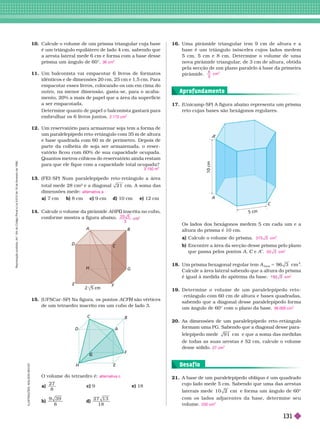 . . . . . . . . . . . . . . . . . . . . . . . . . . . . . . . . . . . . . . . . . . . . . . . . . . . . . . . . . . . . . . . . . . . . . . . . . . . . . . . . . . . . . . . . . . . . . . . . . . . . . . . . . . . . . . . . . . . . . . . . . .
. . . . . . . . . . . . . . . . . . . . . . . . . . . . . . . . . . . . . . . . . . . . . . . . . . . . . . . . . . . . . . . . . . . . . . . . . . . . . . . . . . . . . . . . . . . . . . . . . . . . . . . . . . . . . . . . . . . . . . . . . .
. . . . . . . . . . . . . . . . . . . . . . . . . . . . . . . . . . . . . . . . . . . . . . . . . . . . . . . . . . . . . . . . . . . . . . . . . . . . . . . . . . . . . . . . . . . . . . . . . . . . . . . . . . . . . . . . . . . . . . . . . .
. . . . . . . . . . . . . . . . . . . . . . . . . . . . . . . . . . . . . . . . . . . . . . . . . . . . . . . . . . . . . . . . . . . . . . . . . . . . . . . . . . . . . . . . . . . . . . . . . . . . . . . . . . . . . . . . . . . . . . . . . .
10. Calcule o volume de um prisma triangular cuja base
é um triângulo equilátero de lado 4 cm, sabendo que
a aresta lateral mede 6 cm e for ma com a base desse
prisma um ângulo de 60°.
11. Um balconista vai empacotar 6 livros de for matos
idênticos e de dimensões 20 cm, 25 cm e 1,5 cm. Para
empacotar esses livros, colocando-os um em cima do
outro, na menor dimensão, gasta-se, para o acaba-
mento, 20% a mais de papel que a área da super fície
a ser empacotada.
Deter mine quanto de papel o balconista gastará para
embrulhar os 6 livros juntos.
12. Um reservatório para ar mazenar soja tem a for ma de
um paralelepípedo reto-retângulo com 35 m de altura
e base quadrada com 60 m de perímetro. Depois de
parte da colheita de soja ser ar mazenada, o reser -
vatório ficou com 60% de sua capacidade ocupada.
Quantos metros cúbicos do reservatório ainda restam
para que ele fique com a capacidade total ocupada?
13. (FEI-SP) Num paralelepípedo reto-retângulo a área
total mede 28 cm² e a diagonal 2 1 cm. A soma das
dimensões mede:
a) 7 cm b) 8 cm c) 9 cm d) 10 cm e) 12 cm
14. Calcule o volume da pirâmide AHF inscrita no cubo,
G
confor me mostra a figura abaixo.
36 cm
3
2.172 cm
2
3.150 m
alternativa a
2 0 5
3
3
15. (UFSCar -SP) Na figura, os pontos são vértices
H
de um tetraedro inscrito em um cubo de lado 3.
O volume do tetraedro é:
a)
2 7
8
c) 9 e) 18
b)
9
8
d)
2 7 1 3
1 8
alternativa c
16. Uma pirâmide triangular tem 9 cm de altura e a
base é um triângulo isósceles cujos lados medem
5 cm, 5 cm e 8 cm. Deter mine o volume de uma
nova pirâmide triangular
, de 3 cm de altura, obtida
pela secção de um plano paralelo à base da primeira
pirâmide.
3
cm
3
A
B
C
D
G
H
H
F
B
C
D
17. (Unicamp-SP) A figura abaixo representa um prisma
reto cujas bases são hexágonos regulares.
Os lados dos hexágonos medem 5 cm cada um e a
altura do prisma é 10 cm.
a) Calcule o volume do prisma.
b) Encontre a área da secção desse prisma pelo plano
que passa pelos pontos A C e
C A
1 . Um prisma hexagonal regular tem A
base
5 m
2
Calcule a área lateral sabendo que a altura do prisma
é igual à medida do apótema da base.
19. Deter mine o volume de um paralelepípedo r eto-
-retângulo com 60 cm de altura e bases quadradas,
sabendo que a diagonal desse paralelepípedo for ma
um ângulo de 60° com o plano da base.
2 . As dimensões de um paralelepípedo reto-retângulo
formam uma PG. Sabendo que a diagonal desse para-
lelepípedo mede cm e que a soma das medidas
de todas as suas arestas é 52 cm, calcule o volume
desse sólido.
3 7 5 3 cm
3
5 0 3 cm
2
m
2
36.000 cm
3
7 cm
3
5 cm
A
C
21. A base de um paralelepípedo oblíquo é um quadrado
cujo lado mede 5 cm. Sabendo que uma das arestas
laterais mede 1 0 2 cm e for ma um ângulo de 60°
com os lados adjacentes da base, deter mine seu
volume. 250 cm
3
Desaf io
I
L
U
S
T
R
A
Ç
Õ
E
S
:
A
D
I
L
S
O
N
S
E
C
C
O
Aprofundamento
R
e
p
r
o
d
u
ç
ã
o
p
r
o
i
b
i
d
a
.
A
r
t
.
1
8
4
d
o
C
ó
d
i
g
o
P
e
n
a
l
e
L
e
i
9
.
6
1
0
d
e
1
9
d
e
f
e
v
e
r
e
i
r
o
d
e
1
9
9
8
.
131
 