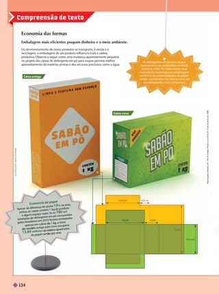 Compreensão de texto
Economia das formas
iente.
Do desenvolvimento de novos produtos ao transporte, à venda e à
reciclagem, a embalagem de um produto inuencia toda a cadeia
produtiva. Observe a seguir como uma mudança aparentemente pequena
no projeto das caixas de detergente em pó para roupas permite melhor
aproveitamento de matérias-primas e dos recursos preciosos, como a água.
Caixa antiga
Caixa nova
Os detergentes em pó para roupas
começaram a ser produzidos no Brasil
nos anos 1950. Por meio século, esse
mercado foi dominado por embalagens
em forma de paralelepípedos de papel-
-cartão, substituídos nos últimos anos por
paralelepípedos mais compactos.
19 cm
16,8 cm 4,8 cm
7 cm
24 cm
14,5 cm
I
L
U
S
T
R
A
Ç
Õ
E
S
:
M
A
R
C
U
S
P
E
N
N
A
fere
se 15% na área,
am
e algum espaço vazio
. Se as 780 mil
tonelad
as de
detergente em
pó
consum
idas
pelos brasileiros em
2010
fossem
em
balad
as
apenas em
ca
as
,
de
1 kg
a troca
do
modelo antigo pelo novo
pouparia
13,89 milhões de
metros quadrados
de
p
papel cartão por ano
R
e
p
r
o
d
u
ç
ã
o
p
r
o
i
b
i
d
a
.
A
r
t
.
1
8
4
d
o
C
ó
d
i
g
o
P
e
n
a
l
e
L
e
i
9
.
6
1
0
d
e
1
9
d
e
f
e
v
e
r
e
i
r
o
d
e
1
9
9
8
134
 