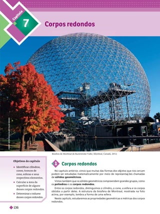 Corpos redondos
7
C
a
p
í
t
u
l
o
1 Corpos redondos
No capítulo anterior
, vimos que muitas das formas dos ob etos que nos cercam
podem ser estudadas matematicamente por meio de representa ões chamadas
sólidos geométricos
Vimos também que os sólidos geométricos compreendem grandes grupos, como
os poliedros e os corpos redondos
Entre os corpos redondos, distinguimos o cilindro, o cone, a esfera e os corpos
obtidos a partir deles. A estrutura da biosfera de Montreal, mostrada na foto
acima, por exemplo, lembra a forma de uma esfera.
Neste capítulo, estudaremos as propriedades geométricas e métricas dos corpos
redondos.
Biosfera de Montreal de Buckminster Fuller
, Montreal, Canadá, 2012.
Objeti
vos do capítulo
 Identificar cilindros,
cones, troncos de
cone esferas e seus
respecti
vos elementos.
 Calcular a área da
superfície de alguns
desses corpos redondos.
 Determinar o v
ol
ume
desses cor os redondos.
R
O
B
E
R
T
A
N
T
O
N
I
U
H
A
S
/
A
L
A
M
Y
/
G
L
O
W
I
M
A
G
E
S
136
 