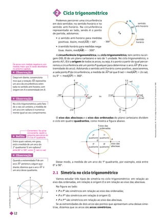 O
B
60°
sentido
anti-horário
senti
horário
300°
A
Podemos percorrer uma circunferência
em dois sentidos: no sentido horário e no
sentido anti-horário. Na circunferência
representada ao lado, sendo A o ponto
de partida, adotamos:
     

5 6 .
         
(
(

5 2
A circunferência trigonométrica
, ou cic o trigonométrico
, tem centro na ori-
gem O (0, 0) de um plano cartesiano e raio de 1 unidade. No ciclo trigonométrico, o
ponto A(1, 0) é a origem de todos os arcos, ou seja, é o ponto a partir do qual percor-
remos a circunferência até um ponto P qualquer para determinar o arco A P

( é a
P ex-
tremidade do arco). Adotando o sentido anti-horário como positivo, associaremos,
a cada ponto da circunferência, a medida de
P A P

tal que 0 rad < (
(

< 2π rad,
ou 0° < (
(

< 360°.
2 Ciclo trigonométrico
Obser vação
Daqui em diante, convenciona-
mos que a notação

representa
um arco da circunferência orien-
tada no sentido anti-horário, com
origem em A e extremidade em B
Obser vação
No ciclo trigonométrico, pelo fato
de o raio ser unitário, a medida de
um arco em radiano é numerica-
mente igual ao seu comprimento.
0
A
eixo das
ordenadas
eixo das
abscissas
º
2-
quadrante
º
1-
quadrante
º
3-
quadrante
º
-
quadrante
O eixo das abscissas e o eixo das ordenadas do plano cartesiano dividem
o ciclo em quatro quadrantes, como mostra a figura abaixo.
2.1 Simetria no ciclo tri onométrico
V
amos estudar três tipos de simetria no ciclo trigonométrico: em relação ao
eixo das ordenadas, em relação à origem O e em relação ao eixo das abscissas
Na figura ao lado:
 e
P são simétricos em relação ao eixo das ordenadas;
 e
P P’ são simétricos em relação à origem
’ O
;
 e
P P’
’ são simétricos em relação ao eixo das abscissas.
Se as extremidades de dois arcos são pontos que apresentam uma dessas sime-
trias, dizemos que os arcos são arcos simétricos
Ref lita
Entre quais valores, em grau,
está a medida de um arco do
2
o
quadrante? E em radiano?
Obser vação
Quando a extremidade P de um
P
arco A P

pertence a algum qua-
drante, dizemos que o arco A P

é
um arco desse quadrante.
I
L
U
S
T
R
A
Ç
Õ
E
S
:
A
D
I
L
S
O
N
E
C
C
O
 
1
A 0°
0
ou
360°
90°
270°
180°
1
A 0 rad
2 rad
 rad
– rad
3
— rad

2
0
O
P”
P”
’
P’
entre 90° e 180°; entre
2
π
rad e π rad
Comentário: Se achar
conveniente, repetir a
pergunta para arcos do
3 e do 4 quadrante.
Desse modo, a medida de um arco do 1
o
quadrante, por exemplo, está entre
0° e 90°.
Os arcos com medida negativa e com
medida maior que 2
π serão a or a os
no próximo capítulo.
R
e
p
r
o
d
u
ç
ã
o
p
r
o
i
b
i
d
a
.
A
r
t
.
1
8
4
d
o
C
ó
d
i
g
o
P
e
n
a
l
e
L
e
i
9
.
6
1
0
d
e
1
9
d
e
f
e
v
e
r
e
i
r
o
d
e
1
9
9
8
.
12
 