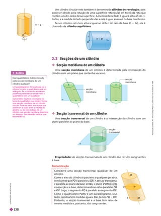 secção
transversal
2.2 Secções de um cilindro
 Secção meridiana de um cilindro
Uma secção meridiana de um cilindro é determinada pela intersecção do
cilindro com um plano que contenha seu eixo.
Um cilindro circular reto também é denominado cilindro de revolução
, pois
pode ser obtido pela rotação de uma superfície retangular em torno da reta que
contém um dos lados dessa superfície. A medida desse lado é igual à altura h do ci-
lindro, e a medida do lado perpendicular a este é igual ao raio da base do cilindro.
r
Se um cilindro reto tem altura igual ao dobro do raio da base (
h 5 2r), ele é
r
chamado de cilindro equilátero
h 5 g
O
r
5 r
O
I
L
U
S
T
R
A
Ç
Õ
E
S
I
L
S
O
N
S
E
C
C
O
a
b
secção
meridiana
secção
meridiana
 Secção transversal de um cilindro
Uma secção transversal de um cilindro é a intersecção do cilindro com um
plano paralelo ao plano da base.
Demonstração
Considere uma secção transversal qualquer de um
cilindro.
Como o eixo do cilindro é paralelo a qualquer geratriz,
concluímos que PO é paralelo a QR. A secção transversal
é paralela ao plano da base; então, o plano (
PQRO) corta
essa secção e a base, determinando as retas paralelas PQ
e OR . Logo, o segmento PQ é paralelo ao segmento OR
Como o quadrilátero PQRO é um paralelo ramo, seus
lados opostos têm medidas i uais. Daí, temos PQ 5 OR
Portanto, a secção transversal e a base têm raios de
mesma medida e, portanto, são con ruentes.
P
O
’
O
R
Propriedade: As secções transversais de um cilindro são círculos congruentes
base.
Ref lita
   
    
 
Um paralelogramo. Em particular
, se o
cilindro for reto, o quadril tero ser um
ret ngulo. e o cilindro for equil tero,
podemos particularizar ainda mais: o
quadrilátero será um quadrado.
Comentário: Explorar e comparar os
tipos de quadrilátero que podem formar
uma secção meridiana de um cilindro
circular
. Pode-se pedir aos alunos que
obtenham a razão entre a medida da
geratriz e a do raio da base de um
cilindro cuja secção meridiana determina
um losango. Eles deverão verificar que
essa razão é 2.
R
e
p
r
o
d
u
ç
ã
o
p
r
o
i
b
i
d
a
.
A
r
t
.
1
8
4
d
o
C
ó
d
i
g
o
P
e
n
a
l
e
L
e
i
9
.
6
1
0
d
e
1
9
d
e
f
e
v
e
r
e
i
r
o
d
e
1
9
9
8
.
138
 