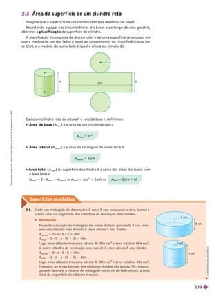 Exercícios resolv idos
2.3 Área da super f ície de um cilindro reto
Imagine que a superfície de um cilindro reto seja revestida de papel.
Recortando o papel nas circunferências das bases e ao longo de uma geratriz,
obtemos a planificação da superfície do cilindro.
A planificação é composta de dois círculos e de uma superfície retangular
, em
que a medida de um dos lados é igual ao comprimento da circunferência da ba-
se(2π ), e a medida do outro lado é igual à altura do cilindro (
h).
Dado um cilindro reto de altura h e raio da base r, definimos:
r
 Área da base
base
é a área de um círculo de raio r
r
2πr
h
 Área lateral (A
(
(
lateral
) é a área do retângulo de lados 2
π e
r h
 Área total (A
(
( ) da superfície do cilindro é a soma das áreas das bases com
a área lateral.
A
total
5 2 A
base
1 A
lateral
V A
total
5 2πr
2
1 2πrh V
R1. Dado um retângulo de dimensões 3 cm e 5 cm, comparar a área lateral e
a área total da super fície dos cilindros de revolução dele obtidos.
 Resolução
Fazendo a rotação do retângulo em tor no do lado que mede 3 cm, obte-
mos um cilindro reto de raio 5 cm e altura 3 cm. Então:
A
lateral
5 2 π 8 5 3 5 30 π
A
total
5 2 5 π 8 (5 1 3) 5 80π
Logo, esse cilindro tem área lateral de 30 π cm e área total de 80 cm
2
O outro cilindro de revolução tem raio de 3 cm e altura 5 cm. Então:
A
lateral
2 π 8 3 5 30 π
A
total
5 2 3 π 8 (3 1 5) 5 48π
Logo, esse cilindro tem área lateral de 30 π cm
2
e área total de 48π cm
2
Portanto, as áreas laterais dos cilindros obtidos são iguais. No entanto,
quando fazemos a rotação do retângulo em tor no do lado menor
, a área
total da super fície do cilindro é maior
.
I
L
U
S
T
R
A
Ç
S
:
A
D
I
L
S
O
N
S
E
C
C
O
5 cm
3 cm
5 cm
3 cm
A
total
5 2πr (r 1 h)
A
base
r
2
A
lateral
5 2πrh
R
e
p
r
o
d
u
ç
ã
o
p
r
o
i
b
i
d
a
.
A
r
t
.
1
8
4
d
o
C
ó
d
i
g
o
P
e
n
a
l
e
L
e
i
9
.
6
1
0
d
e
1
9
d
e
f
e
v
e
r
e
i
r
o
d
e
1
9
9
8
.
139
 