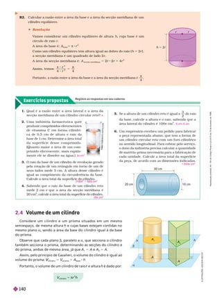 Exercícios propostos
Registre as respostas em seu caderno
R2. Calcular a razão entre a área da base e a área da sec ão meridiana de um
cilindro equilátero.
 Resolução
V
amos considerar um cilindro equilátero de altura h, cuja base é um
círculo de raio r
A área da base é: A
base
5 π 8 r
2
Como um cilindro equilátero tem altura igual ao dobro do raio ( h 5 2r ),
a secção meridiana é um quadrado de lado 2 r
A área da secção meridiana é: A
secção meridiana
5 2r 2r 5 4r
2
ssim, temos:
4 4
2
5
r
Portanto, a razão entre a área da base e a área da secção meridiana é .
r r
h 5 2r
1. Qual é a razão entre a área lateral e a área da
secção meridiana de um cilindro circular reto? π
5. Se a altura de um cilindro reto é igual a
3
2
do raio
da base, calcule a altura e o raio, sabendo que a
área lateral do cilindro é 108 π cm
2
9 cm; 6 cm
A
B
O
Y
O
S
H
H
I
T
I
T
O
M
O
A
T
S
U
U
R
A
10 cm
20 cm
2.4 Volume de um cilindro
Considere um cilindro e um prisma situados em um mesmo
semiespaço, de mesma altura h e cujas bases estejam contidas no
mesmo plano a, sendo a área da base do cilindro igual à da base
do prisma.
Observe que cada plano b, paralelo a a, que secciona o cilindro
também secciona o prisma, determinando as secções do cilindro e
do prisma, ambas de mesma área, já que A
1
5 A A
2
5 A
Assim, pelo princípio de Cavalieri, o volume do cilindro é igual ao
volume do prisma:
cilindro
V
V 5 V
prisma
V
V 5 A
base
h
Portanto, o volume de um cilindro de raio e altura
r h é dado por:
a
A
A
b
h
h
A
2
cilindro
5 π
2
2. Uma indústria far macêutica quer
produzir comprimidos efervescentes
de vitamina C em for ma cilíndri-
ca de 0,5 cm de altura e raio da
base de
1
cm. Determine a área total
da super fície desse comprimido.
uanto maior a área de um com-
primido efervescente, mais rapida-
mente ele se dissolve na água.) 3π cm
2
3. O raio da base de um cilindro de revolução gerado
pela rotação de um retângulo em torno de um de
seus lados mede 5 cm. A altura desse cilindro é
igual ao comprimento da circunferência da base.
4. Sabendo que o raio da base de um cilindro reto
mede 2 cm e que a área da secção meridiana é
20
cm , calcule a área total da superfície do cilindro.
π 1 π
2
28π
2
6. Um empresário recebeu um pedido para fabricar
a peça representada abaixo, que tem a for ma de
um cilindro circular reto com um furo cilíndrico
no sentido longitudinal. Para cobrar pelo serviço,
o dono da indústria precisa calcular a
quantidade
de matéria-prima necessária para a fabricação de
cada unidade. Calcule a área total da super fície
da peça, de acordo com as dimensões indicadas.
1.050 cm
2
I
L
U
S
T
R
A
Ç
Õ
E
S
L
S
O
N
S
E
C
C
O
R
e
p
r
o
d
u
ç
ã
o
p
r
o
i
b
i
d
a
.
A
r
t
.
1
8
4
d
o
C
ó
d
i
g
o
P
e
n
a
l
e
L
e
i
9
.
6
1
0
d
e
1
9
d
e
f
e
v
e
r
e
i
r
o
d
e
1
9
9
8
.
140
 