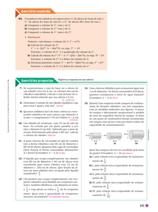 Exercício resolv ido
Exercícios propostos
Registre as respostas em seu caderno
R . Considerar três cilindros circulares retos: C, de altura e base de raio
h r ;
C , de altura e base de raio 2
h r ; e C E, de altura 2 e base de raio
h r
a) Comparar o volume de C com o de C
b) Comparar o volume de E com o de .
c) Comparar o volume de C com o de C
C E
 Resolução
Primeiro, calculamos o volume de : V 5 πr h
a) Cálculo do volume de C
V π 8 (2 )
2
h 4(π
2
h ), ou seja, 4V
Portanto, o volume de C é o quádruplo do volume de C
b) Cálculo do volume de C E V E
V
V 5 π 8 r
2
(2h ) 5 2(πr
2
h ), ou seja, E
V
V 5 2V
Portanto, o volume de C é o dobro do volume de C
c) Dos itens anteriores, temos: V 5 4πr
2
h 5 2(2πr
2
h ), ou seja, V 5 2V E
Portanto, o volume de C é o dobro do volume de C E
Se aumentar mos o raio da base ou a altura de
um cilindro reto em 4 cm, os volumes dos novos
cilindros coincidirão. Calcule o raio da base do ci-
lindro inicial sabendo que sua altura é 2 cm.
8. Determine o volume de um cilindro equilátero cuja
área total é igual a 24π dm
2
9. Quantos mililitros (mc ) de tinta cabem no reser -
vatório cilíndrico de uma caneta cujo diâmetro é
2 mm e o comprimento é 10 cm? ( Adote = 3,14)
10. Um cilindro de revolução, com 10 cm de raio da
base, foi cortado por um plano paralelo a seu
eixo e distante 6 cm dele. Sabendo que a área da
secção deter minada pelo plano é 80 cm
2
, calcule
o volume do cilindro.
11. A parte inter na de um botijão de gás de cozinha
tem a for ma cilíndrica com 40 cm de diâmetro e
60 cm de altura. Quantos dias o gás de um botijão
cheio durará se forem consumidos diariamente
3,1 litros? Considere π 5 3,1
12. O líquido que ocupa completamente um cilindro
com 20 cm e iâmetro e 40 cm e a tura será
transferido para outro cilindro com 12 cm de
diâmetro e 125 cm de altura. Que fração da al-
transferido?
c
2
16π dm
3
0,314 c
500π cm
3
24 dias
9
A
D
I
L
S
O
N
S
E
C
C
O
Qual dos tanques deverá ser escolhido pelo dono
do osto? (Considere π q 3)
a) I, pela relação área /capacidade de ar mazena-
mento de
1
3
b) I, pela relação área /capacidade de ar mazena-
mento
4
3
c) II, pela relação área /capacidade de ar mazena-
n
3
4
d) III, pela relação área /capacidade de ar maze-
namento de
2
3
e) III, pela relação área /capacidade de ar maze-
namento de
7
1 2
alternativa d
4 m
6 m
(I)
4 m
8 m
(II)
6 m
8 m
(III)
13. Um produto que ocupa completamente um reci-
piente cilíndrico será dividido em recipientes me-
nores, também cilíndricos, cujo diâmetro se reduz
a
1
4
e cuja altura se reduz a
1
3
da do recipiente
maior
. Qual será a quantidade de recipientes
menores necessários? 48 recipientes menores
15. (Enem) Uma empresa vende tanques de combus
tíveis de for mato cilíndrico, em três tamanhos,
com as medidas indicadas nas figuras. O preço
do tanque é diretamente proporcional à medida
da área da super fície lateral do tanque. O dono
de um posto de combustível deseja encomendar
um tanque com menor custo por metro cúbico de
capacidade de ar mazenamento.
14. Uma cisterna cilíndrica para armazenar água tem
1 m de diâmetro. Se
forem consumidos 310
litros,
quantos centímetros o nível de água baixará?
(Considere π 53,1) 40 cm
R
e
p
r
o
d
u
ç
ã
o
p
r
o
i
b
i
d
a
.
A
r
t
.
1
8
4
d
o
C
ó
d
i
g
o
P
e
n
a
l
e
L
e
i
9
.
6
1
0
d
e
1
9
d
e
f
e
v
e
r
e
i
r
o
d
e
1
9
9
8
.
141
 