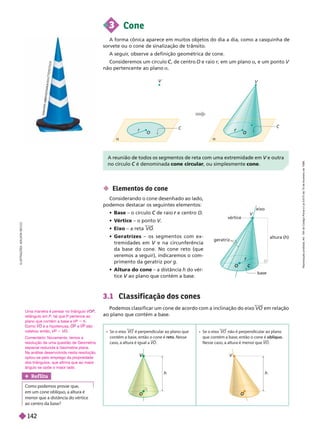 3 Cone
A forma cônica aparece em muitos objetos do dia a dia, como a casquinha de
sorvete ou o cone de sinalização de trânsito.
A seguir
, observe a definição geométrica de cone.
Consideremos um círculo , de centro
C
C O e raio r, em um plano
r a, e um ponto V
não pertencente ao plano a
 Elementos do cone
Considerando o cone desenhado ao lado,
podemos destacar os seguintes elementos:
 Base – o círculo de raio
C e centro
r O
 V
értice – o ponto V
V
V
 Eixo – a reta VO
 Geratrizes – os segmentos com ex-
tremidades em e na circunferência
V
da base do cone. No cone reto (que
veremos a seguir), indicaremos o com-
primento da geratriz por g
 Altura do cone – a distância h do vér-
tice ao plano que contém a base.
V
S
A
K
A
R
I
K
K
N
S
W
A
A
A
S
W
W
D
N
A
K
A
K
K
/
S
H
A
A
U
T
T
E
R
S
T
O
C
K
vértice
altura (h)
r
r
V
O C
geratriz
base
eixo
a
C
V
O
a
C
V
    VO     
       reto 
      VO
    VO     
        oblíquo
     VO
h
V
h
V
O O
O
3.1 Classif icação dos cones
Podemos classificar um cone de acordo com a inclinação do eixo VO em relação
ao plano que contém a base.
L
U
S
T
R
A
Ç
S
:
A
D
I
L
S
O
N
S
E
C
C
O
Ref lita
   
      
     
   
V
no círculo é denominada
C cone circular, ou simplesmente cone
Uma maneira é pensar no triângulo V
retângulo em P, tal que P pertence ao
P
plano que contém a base e VP 5
omo V é a hipotenusa, e VP são
catetos; então, VP ,
Comentário: Novamente, temos a
resolução de uma questão de Geometria
espacial reduzida à Geometria plana.
Na análise desenvolvida nesta resolução,
optou-se pelo emprego da propriedade
dos triângulos, que afirma que ao maior
ângulo se opõe o maior lado.
R
e
p
r
o
d
u
ç
ã
o
p
r
o
i
b
i
d
a
.
A
r
t
.
1
8
4
d
o
C
ó
d
i
g
o
P
e
n
a
l
e
L
e
i
9
.
6
1
0
d
e
1
9
d
e
f
e
v
e
r
e
i
r
o
d
e
1
9
9
8
.
142
 