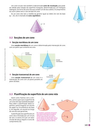 Um cone circular reto também é denominado cone de revolução
, pois pode
ser obtido pela rotação da superfície triangular
, determinada por um triângulo
retângulo, em torno de uma reta que contém um de seus catetos. O comprimento
do outro cateto será o raio da base do cone.
Se um cone reto tem a medida da geratriz igual ao dobro do raio da base
(g 5 2 ), ele é chamado de
r cone equilátero
h
r
r
g 5 2r
 Secção meridiana de um cone
Uma secção meridiana de um cone é determinada pela intersecção do cone
com um plano que contenha seu eixo.
 Secção transversal de um cone
Uma secção transversal de um cone é a
intersecção do cone com um ano aralelo ao
plano da base.
secção
meridiana
secção
meridiana
secção
transversal
a
I
L
U
S
T
R
A
Ç
Õ
E
S
L
S
O
N
S
E
C
C
O
3.3 Planif icação da super f ície de um cone reto
Assim como fizemos com o cilin-
dro, vamos supor que a superfície de
um cone reto seja revestida de papel.
Para obter a planificação dessa su-
perfície, vamos imaginar um recorte
do papel na circunferência da base
e, em seguida, um recorte ao longo
de uma de suas geratrizes.
A planificação da superfície de um
cone reto é formada por um círculo
de raio e centro O e por um setor
ir r r i g, ângulo a r
comprimento 2π
r
O
O
g
3.2 Secções de um cone
e considerar conveniente demonstrar
que a figura planificada da superf cie
lateral de um cone reto um setor
circular
, basta lembrar que todos os
pontos de seu arco são tamb m pontos
da circunfer ncia da base; logo, todos
estão mesma dist ncia do v rtice.
R
e
p
r
o
d
u
ç
ã
o
p
r
o
i
b
i
d
a
.
A
r
t
.
1
8
4
d
o
C
ó
d
i
g
o
P
e
n
a
l
e
L
e
i
9
.
6
1
0
d
e
1
9
d
e
f
e
v
e
r
e
i
r
o
d
e
1
9
9
8
.
143
 