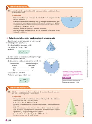 Exercício resolv ido
Exercícios resolv idos
R4. A planificação da superfície lateral de um cone reto é um semicírculo. Como
se chama esse cone?
 Resolução
V
amos considerar um cone reto de raio da base r, comprimento da
geratriz g e altura
g h
O semicírculo de raio é o setor circular da planificação da superfície late
g
ral desse cone reto; logo, o comprimento do arco do setor deve ser igual ao
comprimento da circunferência correspondente ao círculo da base do cone.
Assim: π 8 g 5 2 π 8 r V g 5 2r
Portanto, o cone em questão é um cone equilátero.
Pode-se verificar também que a secção meridiana desse cone é um
triângulo equilátero.
O
g
180°
g
L
U
S
T
R
A
Ç
Õ
E
S
:
A
D
I
L
S
O
N
S
E
C
C
O
R5. Calcular o comprimento da circunferência da base e a altura de um cone
reto com 13 cm de geratriz e 5 cm de raio.
 Resolução
O comprimento da circunferência da base é dado por C 5 2πr. Sa emos
que o cone tem raio r 5 cm. Assim:
C 5 2 π 8 5 V C 5 10π V C q 31,4
Portanto, o comprimento da circunferência da base é aproximadamente
31,4 cm.
Sabendo que o cone é reto, podemos obter a altura por meio de um triân-
gulo retângulo, cuja hipotenusa é a geratriz, e as medidas dos catetos
são a altura e o raio da base do cone. Assim:
g
2
5 h
2
r
2
V 13
2
5 h
2
1 5
2
V h
2
5 144 V h 5 12
Portanto, o cone tem 12 cm de altura.
O
O
13 cm
Ref lita
   h 
  r  a 5 
a 5
3 6 0 ° r
g
 Rela ões métricas entre os elementos de um cone reto
onsidere um cone reto de raio da base , compri
r
mento da geratriz g e altura h
triângulo VOP é retângulo em O
Daí, temos: VO
2
1 OP
2
5 VP
2
Portanto:
O setor circular ao lado representa a planificação
da superfície lateral do cone.
Então, podemos estabelecer a seguinte regra de três:
Logo: 2πg a 5 2πr 360°
Portanto, a, em grau, é dado por:
g g
2πr
a
V
comprimento
do arco
2πg
2πr
medida do ângulo
em grau
360°
a
h
2
1 r
2
5 g
2
V
r
h
g
P
O
O
Espera-se que os alunos percebam
que, quando 5 180°, temos g 5 2r
e, portanto, o cone é equilátero; então,
nesse caso, 3 .
R
e
p
r
o
d
u
ç
ã
o
p
r
o
i
b
i
d
a
.
A
r
t
.
1
8
4
d
o
C
ó
d
i
g
o
P
e
n
a
l
e
L
e
i
9
.
6
1
0
d
e
1
9
d
e
f
e
v
e
r
e
i
r
o
d
e
1
9
9
8
.
144
 