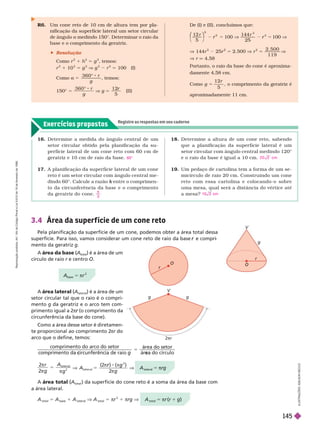 Exercícios propostos
Registre as respostas em seu caderno
I
L
U
S
T
R
A
Ç
Õ
E
S
:
L
S
O
N
S
E
C
C
O
R6. Um cone reto de 10 cm de altura tem por pla-
nificação da super fície lateral um setor circular
de ângulo a medindo 150°. Deter minar o raio da
base e o comprimento da geratriz.
 Resolução
Como r
2
1 h
2
5 g
2
, temos:
r
2
1 10
2
5 g
2
V g
2
r
2
5 100 (I)
Como α 5
3 6 0 °
g
, temos:
150° 5
3 6 0  r
g
V g 5
1 2
5
r
(II)
3.4 Área da super f ície de um cone reto
Pela planificação da superfície de um cone, podemos obter a área total dessa
superfície. Para isso, vamos considerar um cone reto de raio da base e compri
r
mento da geratriz g
A área da base (A
(
(
base
) é a área de um
círculo de raio r e centro O
V
r
O
r
O
A área lateral (A
(
(
lateral
) é a área de um
setor circular tal que o raio é o compri-
mento g da geratriz e o arco tem com-
primento igual a 2π (o comprimento da
r
circunferência da base do cone).
Como a área desse setor é diretamen-
te proporcional ao comprimento 2
πr do
r
arco que o define, temos:
g g
2πr
V
De (I) e (II), concluímos que:
12
100
2
r
⎛
⎛ ⎞
⎞
r V
144
2
100
2
2
r
r V
V 144r 2 r 5 2. V r 5
2 . 5 0 0
1 1 9
V
V r q 4,58
Portanto, o raio da base do cone é aproxima-
damente 4,58 cm.
Como g 5
1 2
5
r
, o comprimento da geratriz é
aproximadamente 11 cm.
compr mento do arco do setor
c a de raio
área do setor
ár
5
e do círculo
5

 
r
g
A
g
2
2
l a t e r al
2
V A
g
l a t e r al
5
2
r

V A
lateral
5 πrg
A área total (A
(
(
total
) da superfície do cone reto é a soma da área da base com
a área lateral.
A
total
5 A
base
1 A
lateral
V A
total
5 πr
2
1 πrg V A
total
5 r (r 1 g)
16. Deter mine a medida do ângulo central de um
setor circular obtido pela planificação da su-
per fície lateral de um cone reto com 60 cm de
geratriz e 10 cm de raio da base.
17. A planificação da super fície lateral de um cone
reto é um setor circular com ângulo central me-
dindo 60°. Calcule a razão entre o comprimen
k
to da circunferência da base e o comprimento
da geratriz do cone.
60°

3
18. Deter mine a altura de um cone reto, sabendo
que a planificação da super fície lateral é um
setor circular com ângulo central medindo 120°
e o raio da base é igual a 10 cm.
19. Um pedaço de cartolina tem a for ma de um se-
micírculo de raio 20 cm. Construindo um cone
r e t o c o m e s s a c a r t o l i n a e c o l o c a n d o - o s o b r e
uma mesa, qual será a distância do vértice até
a mesa?
2 0 2 cm
10 3 cm
base
5 πr
2
R
e
p
r
o
d
u
ç
ã
o
p
r
o
i
b
i
d
a
.
A
r
t
.
1
8
4
d
o
C
ó
d
i
g
o
P
e
n
a
l
e
L
e
i
9
.
6
1
0
d
e
1
9
d
e
f
e
v
e
r
e
i
r
o
d
e
1
9
9
8
.
145
 