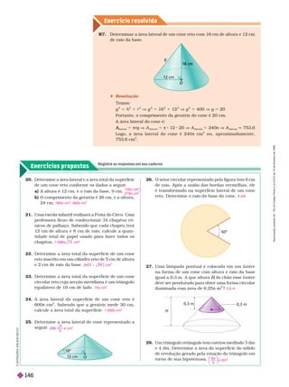 Exercícios propostos
Registre as respostas em seu caderno
Exercício resolv ido
cm
g
m
m
O
2 . Determine a área lateral e a área total da superfície
de um cone reto confor me os dados a seguir
.
a) A altura é 12 cm, e o raio da base, 9 cm.
b) O comprimento da geratriz é 26 cm, e a altura,
24 cm.
21. Uma escola infantil realizará a Festa do Circo.
Uma
professora ficou de confeccionar 34 chapéus cô-
nicos de palhaço. Sabendo que cada chapéu terá
12 cm de altura e 8 cm de raio, calcule a quan-
tidade total de papel usado para fazer todos os
chapéus.
22. Deter mine a área total da super fície de um cone
reto inscrito em um cilindro reto de 5 cm de altura
e 2 cm de raio da base.
23. Deter mine a área total da super fície de um cone
circular reto cuja secção meridiana é um triângulo
equilátero de 10 cm de lado.
24. A área lateral da super fície de um cone reto é
600π cm
2
. Sabendo que a geratriz mede 30 cm,
calcule a área total da super fície.
25. Deter mine a área lateral do cone representado a
seguir
.
135π cm
2
216π cm
2
260π cm
2
; 360π cm
2
1 . 0 8 8 1 3 cm
2

2
2 2 9
1
75π cm
2
1.000π cm
2
3
3
 cm
2
2 . O setor circular representado pela figura tem 6 cm
de raio. Após a união das bordas ver melhas, ele
é transfor mado na super fície lateral de um cone
reto. Deter mine o raio da base do cone.
27. Uma lâmpada pontual é colocada em um lustre
na for ma de um cone com altura e raio da base
igual a 0,3 m. A que altura do chão esse lustre
H
deve ser pendurado para obter uma forma circular
iluminada com área de 6,25 π m ? 2,5 m
28. Um triângulo retângulo tem catetos medindo 3 dm
e 4 dm. Deter mine a área da super fície do sólido
de revolução gerado pela rotação do triângulo em
tor no de sua hipotenusa.
8 4
5
2
⎝
⎛
⎛
⎛
⎛
⎝
⎝
⎛
⎛
⎛
⎛
⎠
⎞
⎞
⎞
⎞
⎠
⎠
⎞
⎞
⎞
⎞
π d m
O
0°
60°
H
0,3 m
0,3 m
 Resolução
Temos:
g
2
5 h
2
1 r
2
V g
2
5 16
2
1 12
2
V g
2
5 400 V g 5 20
Portanto, o comprimento da geratriz do cone é 20 cm.
A área lateral do cone é:
lateral
A
A 5 πrg V A
lateral
5 π 8 12 20 V A
lateral
5 240π V A
lateral
q 753 6
Logo, a área lateral do cone é 240 π cm
2
ou, aproximadamente,
753,6cm
2
R7. Deter minar a área lateral de um cone reto com 16 cm de altura e 12
cm
de raio da base.
I
L
U
S
T
R
A
Ç
Õ
E
S
A
D
L
S
O
N
S
E
C
C
O
R
e
p
r
o
d
u
ç
ã
o
p
r
o
i
b
i
d
a
.
A
r
t
.
1
8
4
d
o
C
ó
d
i
g
o
P
e
n
a
l
e
L
e
i
9
.
6
1
0
d
e
1
9
d
e
f
e
v
e
r
e
i
r
o
d
e
1
9
9
8
.
146
 