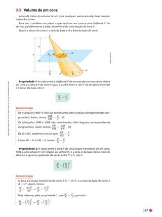 A
D
I
L
S
O
N
S
E
C
C
O
3.5 Volume de um cone
Antes de tratar do volume de um cone qualquer
, vamos estudar duas proprie
dades dos cones.
Para isso, considere um plano a que secciona um cone a uma distância h’ do
vértice, paralelamente à base, determinando uma secção de área A
’
Seja h a altura do cone, r o raio da base e
r A a área da base do cone.
h
V
O
O
a
P
r
N
r’
h
’
Q
A
A
’
Propriedade 1: A razão entre a distância de uma secção transversal ao vértice
do cone e a altura h do cone é igual à razão entre o raio r da secção transversal
e o raio da base, isto é:
r
h
h r
’ ’
r
5
Demonstração
Os triângulos e
’ VNO são semelhantes (têm ângulos correspondentes con-
gruentes). Assim, temos:
V M
V N
r
r
5 (I)
Os triângulos VPM e VQN são semelhantes (têm ângulos correspondentes
congruentes). Assim, temos:
V P
V Q
V M
V N
5 (II)
De (I) e (II), podemos concluir que:
V Q
r
r
5
m VP = h’ VQ 5 h, temos:
’ ’
h
h r
Pro riedade 2: A razão entre a área A
’ de uma secção transversal de um cone,
feita a uma altura h’ em relação ao vértice , e a área
V
V A da base desse cone de
altura h é igual ao quadrado da razão entre h’ e h, isto é:
A
A h
h
⎛
⎛ ⎞
⎞
2
Demonstração
A área da secção transversal do cone é A
’ 5 π(r ’)
2
, e a área da base do cone é
A 5 πr
2
. Assim, temos:
A
A
( ’
r
5


)
2
2
V
A
A
5
( )
r
2
2
Mas sabemos, pela propriedade 1, que
h
h r
r
5 ; portanto:
A r
5
⎛
⎛
⎛
⎛
⎠
⎠
⎞
⎞
⎞
⎞
2
V
A h
5
⎝
⎛
⎛
⎠
⎞
⎞
2
R
e
p
r
o
d
u
ç
ã
o
p
r
o
i
b
i
d
a
.
A
r
t
.
1
8
4
d
o
C
ó
d
i
g
o
P
e
n
a
l
e
L
e
i
9
.
6
1
0
d
e
1
9
d
e
f
e
v
e
r
e
i
r
o
d
e
1
9
9
8
.
147
 