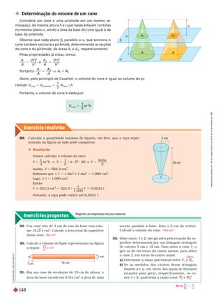 Exercícios propostos
Registre as respostas em seu caderno
Exercício resolv ido
 Determinação do volume de um cone
Considere um cone e uma pirâmide em um mesmo se
miespaço, de mesma altura h e cujas bases estejam contidas
no mesmo plano a, sendo a área da base do cone igual à da
base da pirâmide.
Observe que cada plano b, paralelo a a, que secciona o
cone também secciona a pirâmide, determinando as secções
do cone e da pirâmide, de áreas
1
e
2
, respectivamente.
Pelas propriedades já vistas, temos:
A
A h
1
2
2
5
( )
h
e
A
A h
2
2
5
( )
h
Portanto:
A A
A
2
Assim, pelo princípio de Cavalieri, o volume do cone é igual ao volume da pi-
râmide: 5
pirâmide
5
1
3
base
Portanto, o volume do cone é dado or:
a
h
’
b
h
A
A
A
2
R8. Calcular a quantidade máxima de líquido, em litro, que a taça repre-
sentada na figura ao lado pode comportar
.
 Resolução
V
amos calcular o volume da taça:
5
1
3
πr
2
h V 5
1
3
π 8 5
2
20 V 5
π
Assim, V q 523,3 cm
3
Sabemos que 1 c 5 1 dm
3
e 1 dm
3
5 1.000 cm
3
Logo, 1 c 5 1.000 cm
3
En
V q 523,3 cm
3
5 523,3
1
1 0 0 0
c 5 0,5233 c
Portanto, a taça pode conter até 0,5233 c
29. Um cone reto de 3 cm de raio da base tem volu-
me 18 2 π cm
3
. Calcule a área total da super fície
desse cone.
30. Calcule o volume do lápis representado na figura
a seguir
.
36π cm
2
2 3
6
 cm
3
secção paralela à base, feita a 2 cm do vértice.
Calcule o volume do cone.
32. Dois cones, 1 e 2, são gerados pela rotação da su-
per fície deter minada por um triângulo retângulo
de catetos 5 cm e 12 cm. Para obter o cone 1, o
giro se dá em tor no do cateto menor; para obter
o cone 2, em tor no do cateto maior
.
a) Deter mine a razão percentual entre V
1
V
V e
2
V
V
b) Se as medidas dos catetos desse triângulo
fossem e
x y, em tor no dos quais se fizessem
rotações para gerar
, respectivamente, os co-
nes1 e 2, qual seria a razão entre
1
V
V e
2
V
V ?
750π
3
240%
20 cm
5 cm
15 cm
1 cm
1 cm
31. Em um cone de revolução de 10 cm de altura, a
área da base excede em 216 π cm
2
a área de uma
5
3
π
2
32. b)
y
x
2
V
V
5
I
L
U
S
T
R
A
Ç
Õ
E
S
L
S
O
N
S
E
C
C
O
R
e
p
r
o
d
u
ç
ã
o
p
r
o
i
b
i
d
a
.
A
r
t
.
1
8
4
d
o
C
ó
d
i
g
o
P
e
n
a
l
e
L
e
i
9
.
6
1
0
d
e
1
9
d
e
f
e
v
e
r
e
i
r
o
d
e
1
9
9
8
.
148
 