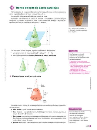 D
E
O
S
T
N
/
G
E
T
T
Y
I
M
A
G
E
S
Peça de terracota, de4500a.C.
a3000a.C., civilização japonesa.
Foto de 2013.
L
U
S
T
R
A
Ç
Õ
E
S
:
A
D
I
L
S
O
N
S
E
C
C
O
4 T
ronco de cone de bases paralelas
V
ários objetos do nosso cotidiano têm a forma que lembra um tronco de cone,
como copas de abajur
, canecas, vasos, entre outros.
Em seguida, observe a definição de tronco de cone.
Considere um cone reto de vértice , altura
V
V h e raio da base r, seccionado por
r
um plano a , paralelo ao plano da base, a uma distância h dela (
t
h
t
, h), que de-
termina uma secção transversal de centro ’ e raio r ’.
Ao seccionar o cone original, o plano a determina dois sólidos:
   
    e altura
V h’ 5 h h
t
;
    tronco de cone de bases paralelas
 Elementos de um tronco de cone
V
h
’
h
t
r
O
a
r’
O
’
O
h
O
O
r’
O’
h
’
V
V
base
maior
altura
t
h
geratriz
base
menor
r
r’
O’
O
O
Considerando o tronco de cone desenhado acima, podemos destacar os seguin-
tes elementos:
 Base maior – o círculo de centro O e raio
 Base menor – a secção transversal obtida por meio do plano , ou seja, o
círculo de centro O’ e raio r’.
 Geratrizes – os segmentos cujas extremidades são pontos correspondentes
das circunferências das bases e que estão contidos em retas que passam pelo
vértice do tronco do cone.
V
 Altura – a distância h
t
entre os planos que contêm as bases do tronco de cone.
t
Ref lita
   
  
Obser vação
    
    

  
   
    h 
    
 
A figura determinada pela secção
meridiana de um tronco de cone é um
trapézio, pois:
 
pelos diâmetros da base do cone
e da base da secção transversal
paralela àbase do cone;
 
(E o quadrilátero que possui apenas um
par de lados paralelos é um trapézio.)
R
e
p
r
o
d
u
ç
ã
o
p
r
o
i
b
i
d
a
.
A
r
t
.
1
8
4
d
o
C
ó
d
i
g
o
P
e
n
a
l
e
L
e
i
9
.
6
1
0
d
e
1
9
d
e
f
e
v
e
r
e
i
r
o
d
e
1
9
9
8
.
149
 