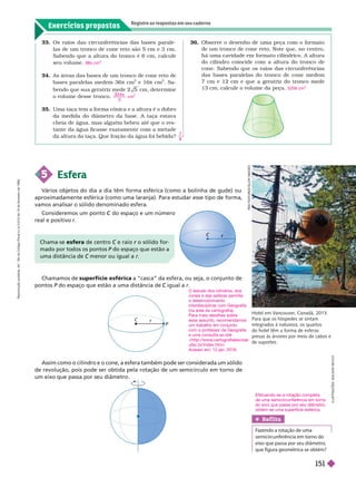 Exercícios propostos
Registre as respostas em seu caderno
33. Os raios das circunferências das bases parale-
las de um tronco de cone reto são 5 cm e 3 cm.
Sabendo que a altura do tronco é 6 cm, calcule
seu volume.
34. As áreas das bases de um tronco de cone reto de
bases paralelas medem 36 π cm
2
e 16π cm
2
. Sa-
bendo que sua geratriz mede 2 5 cm deter mine
o volume desse tronco.
35. Uma taça tem a for ma cônica e a altura é o dobro
da medida do diâmetro da base. A taça estava
cheia de água, mas alguém bebeu até que o res-
tante da água ficasse exatamente com a metade
da altura da taça. Que fração da água foi bebida?
98π cm
3 0 4
3
cm
3
π
7
8
5 Esfera
aproximadamente esférica (como uma laranja). Para estudar esse tipo de forma,
vamos analisar o sólido denominado esfera.
Chamamos de superfície esférica a “casca” da esfera, ou seja, o conjunto de
pontos P do espaço que estão a uma distância de
P igual a
R
E
X
F
X
E
A
T
U
R
S
/
G
L
O
W
I
M
A
G
S
Hotel em V
ancouver
, Canadá, 2013.
Para que os hóspedes se sintam
integrados à natureza, os quartos
do hotel têm a forma de esferas
presas às árvores por meio de cabos e
desuportes.
r
r
C
P
r
36. Observe o desenho de uma peça com o for mato
de um tronco de cone reto. Note que, no centro,
há uma cavidade em for mato cilíndrico. A altura
do cilindro coincide com a altura do tronco de
cone. Sabendo que os raios das circunferências
das bases paralelas do tronco de cone medem
7 cm e 12 cm e que a geratriz do tronco mede
13cm, calcule o volume da peça. 520 cm
3
ma-se esfera centro e raio
C r o sólido for
r
ma o por to os os pontos P
P
uma istância C r
Assim como o cilindro e o cone, a esfera também pode ser considerada um sólido
de revolução, pois pode ser obtida pela rotação de um semicírculo em torno de
um eixo que passa por seu diâmetro.
Ref lita

    
   
     
    
I
L
U
S
T
R
A
Ç
Õ
E
S
:
A
D
I
L
S
O
N
S
E
C
C
O
Consideremos um ponto do espaço e um número
C
real e positivo r
O estudo dos cilindros, dos
cones e das esferas permite
o desenvolvimento
interdisciplinar com Geografia
(na área da cartografia).
Para mais detalhes sobre
esse assunto, recomendamos
um trabalho em conjunto
com o professor de Geografia
e uma consulta ao site
<http://www
.cartografiaescolar
.
ufsc.br/index.htm>
Acesso em: 12 jan. 2016.
Efetuando-se a rotação completa
de uma semicircunferência em torno
do eixo que passa por seu diâmetro,
obtém-se uma superfície esférica.
R
e
p
r
o
d
u
ç
ã
o
p
r
o
i
b
i
d
a
.
A
r
t
.
1
8
4
d
o
C
ó
d
i
g
o
P
e
n
a
l
e
L
e
i
9
.
6
1
0
d
e
1
9
d
e
f
e
v
e
r
e
i
r
o
d
e
1
9
9
8
.
151
 