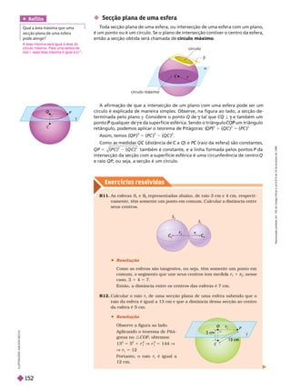 Exercícios resolv idos
C

Q
 Secção plana de uma esfera
T
oda secção plana de uma esfera, ou intersecção de uma esfera com um plano,
é um ponto ou é um círculo. Se o plano de intersecção contiver o centro da esfera,
então a secção obtida será chamada de círculo máximo
A afirmação de que a intersecção de um plano com uma esfera pode ser um
círculo é explicada de maneira simples. Observe, na figura ao lado, a secção de-
terminada pelo plano g. Considere o ponto Q de tal que
g CQ ª e também um
g
ponto qualquer de
P e da superfície esférica. Sendo o triângulo
g um triângulo
P
retângulo, podemos aplicar o teorema de Pitágoras: (
QP)
2
1 (QC )
2
5 (PC )
2
Assim, temos (QP ) 5 (PC ) (QC ) .
Como as medidas (distância de
C a
C Q) e P (raio da esfera) são constantes,
C
QP 5
2
( )
2
também é constante, e a linha formada pelos pontos P da
P
intersecção da secção com a superfície esférica é uma circunferência de centro Q
r i QP, ou seja, a secção é um círculo.
a
C
r
círculo máximo
círculo
b
R12. Calcular o raio r
1
de uma secção plana de uma esfera sabendo que o
raio da esfera é igual a 13 cm e que a distância dessa secção ao centro
da esfera é 5 cm.
 Resolução
Observe a figura ao lado.
Aplicando o teorema de Pitá-
goras no :COP, obtemos:
13
2
5 5
2
1 r
1
2
V r
1
2
5 144 V
V r
1
5 12
Portanto, o raio r
1
é igual a
12 cm.
R11. As esferas S
1
e S
2
S
S representadas abaixo, de raio 3 cm e 4 cm, respecti-
vamente, têm somente um ponto em comum. Calcular a distância entre
seus centros.
P
C

13 cm
O
cm
S
2
C
C
C
2
r
r
r
S
 Resolução
Como as esferas são tangentes, ou seja, têm somente um ponto em
comum, o segmento que une seus centros tem me i a r
1
1
2
r
r ; nesse
caso, 3 1 4 5 7.
Então, a distância entre os centros das esferas é 7 cm.
Ref lita
     
    

L
U
S
T
R
A
Ç
Õ
E
S
L
S
O
N
S
E
C
C
O
A área máxima será igual à área do
círculo máximo. Para uma esfera de
raio r, essa área máxima é igual a π r
2
R
e
p
r
o
d
u
ç
ã
o
p
r
o
i
b
i
d
a
.
A
r
t
.
1
8
4
d
o
C
ó
d
i
g
o
P
e
n
a
l
e
L
e
i
9
.
6
1
0
d
e
1
9
d
e
f
e
v
e
r
e
i
r
o
d
e
1
9
9
8
.
152
 