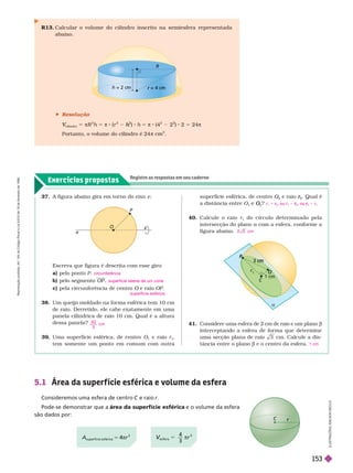 Exercícios propostos
Registre as respostas em seu caderno
37. A figura abaixo gira em tor no do eixo e
Escreva que figura é descrita com esse giro:
a) pelo ponto P
b) pelo segmento OP
c) pela circunferência de centro O e raio
O OP
38. Um queijo moldado na for ma esférica tem 10cm
de raio. Derretido, ele cabe exatamente em uma
panela cilíndrica de raio 10 cm. Qual é a altura
dessa panela?
39 Uma super fície esférica, de centro O
1
e raio r
1
tem somente um ponto em comum com outra
circunferência
superfície lateral de um cone
superfície esférica
4 0
3
cm
super fície esférica, de centro O
2
O
O e raio
2
r
r . Qual é
a distância entre O e
2
O
O ?
40. Calcule o raio r
1
do círculo deter minado pela
intersecção do plano a com a esfera, confor me a
figura abaixo.
r 1 r
2
r
r , ou r
2
r
r , ou
2
r
r r
cm
O
P
e
C
r
cm
cm

P
= 2
2 cm = 4 cm
r
41. Considere uma esfera de 2 cm de raio e um planob
interceptando a esfera de for ma que deter mine
uma secção plana de raio 3 cm. Calcule a dis-
tância entre o plano b e o centro da esfera. 1 cm
r
5.1 Área da super f ície esférica e volume da esfera
Consideremos uma esfera de centro e raio r
Pode-se demonstrar que a área da superfície esférica e o volume da esfera
são dados por:
L
U
S
T
R
A
Ç
Õ
E
S
L
S
O
N
S
E
C
C
O
R13. Calcular o volume do cilindro inscrito na semiesfera representada
abaixo.
A
superfície esférica
5 4πr
2
esfera
V
V 5
4
3
πr
3
 Resolução
cilindro
V
V πR
2
h 5 π 8 (r
2 2
h
h ) h 5 π 8 (4
2
2
2
) 2 5 24π
Portanto, o volume do cilindro é 24 π
3
R
e
p
r
o
d
u
ç
ã
o
p
r
o
i
b
i
d
a
.
A
r
t
.
1
8
4
d
o
C
ó
d
i
g
o
P
e
n
a
l
e
L
e
i
9
.
6
1
0
d
e
1
9
d
e
f
e
v
e
r
e
i
r
o
d
e
1
9
9
8
.
153
 