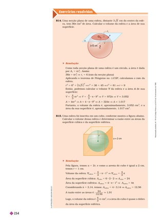 Exercícios resolv idos
R14. Uma secção plana de uma esfera, distante 3 5 cm do centro da esfe-
ra, tem 36 cm
2
de área. Calcular o volume da esfera e a área de sua
super fície.
a = 2 cm
C
O

r
r
5 m
P
 Resolução
Como toda secção plana de uma esfera é um círculo, a área é dada
por A
1
5 πr
1
2
A im
π 5 πr
1
2
V r
1
5 6 (raio da secção plana)
Aplicando o teorema de Pitágoras no :COP, calculamos o raio da
esfera.
2
6
2
1
2
V
2
36 1 45 V
2
81 V 9
V A de sua
A
super fície:
V 5
4
3
πr
3
V V 5
4
3
π 8 9
3
V V 5 972π V V q 3.052
A 5 4πr
2
V A 4 π 8 9
2
V A 5 324π V A q 1.017
Portanto, o volume da esfera é, aproximadamente, 3.052 cm
3
, e a
área da sua super fície é, aproximadamente, 1.017 cm
2
R15. Uma esfera foi inscrita em um cubo, confor me mostra a figura abaixo.
Calcular o volume dessa esfera e deter minar a razão entre as áreas da
super fície cúbica e da super fície esférica.
 Resolução
Pela figura, temos a 5 2r, e como a aresta do cubo é igual a 2 cm,
emos r 51cm.
V
olume da esfera:
esfera
V
V 5
4
π 8 1
3
V
esfera
V
V 5
4
π
Área da super fície cúbica:
cubo
5 6 2 2 V A
cubo
5 24
Área da super fície esférica: A
esfera
5 4 π 8 1
2
V A
esfera
5 4π
Considerando π 5 3,14, temos: A
esfera
5 4 3,14 A
esfera
5 12,56
A razão entre as áreas é:
2 4
1 2 5 6
1,91
Logo, o volume da esfera é
4
3
π cm
3
, e a área do cubo é quase o dobro
da área da super fície esférica.
L
U
S
T
R
A
Ç
Õ
E
S
L
S
O
N
S
E
C
C
O
R
e
p
r
o
d
u
ç
ã
o
p
r
o
i
b
i
d
a
.
A
r
t
.
1
8
4
d
o
C
ó
d
i
g
o
P
e
n
a
l
e
L
e
i
9
.
6
1
0
d
e
1
9
d
e
f
e
v
e
r
e
i
r
o
d
e
1
9
9
8
.
154
 