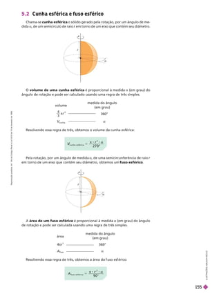 
5.2 Cunha esférica e fuso esférico
Chama-se cunha esférica o sólido gerado pela rotação, por um ângulo de me
dida a, de um semicírculo de raio em torno de um eixo que contém seu
diâmetro.
r
O volume de uma cunha esférica é proporcional à medida (em grau) do
ângulo de rotação e pode ser calculado usando uma regra de três simples.
c
V
V
u n h a e s f é r i c a
°
5
r
2 7 0
Pela rotação, por um ângulo de medida a, de uma semicircunferência de raio r
em torno de um eixo que contém seu diâmetro, obtemos um fuso esférico
A área de um fuso esférico é proporcional à medida a (em grau) do ângulo
de rotação e pode ser calculada usando uma regra de três simples.
Resolvendo essa regra de três, obtemos a área do uso es érico:
A
fuso e s f é r i c o
5
r
9 0°
r

volume
4
3
3
π r
cunha
medida do ângulo
(em grau)
360°
a
Resolvendo essa regra de três, obtemos o volume da cunha esférica:
área
4πr
2
A
fuso
medida do ângulo
(em grau)
360°
a
L
U
S
T
R
A
Ç
Õ
E
S
A
D
L
S
O
N
S
E
C
C
O
R
e
p
r
o
d
u
ç
ã
o
p
r
o
i
b
i
d
a
.
A
r
t
.
1
8
4
d
o
C
ó
d
i
g
o
P
e
n
a
l
e
L
e
i
9
.
6
1
0
d
e
1
9
d
e
f
e
v
e
r
e
i
r
o
d
e
1
9
9
8
.
155
 