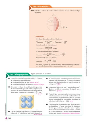 Exercício resolv ido
Exercícios propostos
Registre as respostas em seu caderno
R1 . Calcular o volume da cunha esférica e a área do fuso esférico da figu-
raabaixo.
= 4 cm
r
= 20°

42. Determine a área da superfície esférica e o volume
de cada esfera descrita abaixo.
a) A esfera tem 3 cm de raio.
b) A esfera tem 18 cm de diâmetro.
36π cm
2
; 36π cm
3
324π cm
2
; 972π cm
3
44. Calcule a área do fuso esférico e o volume da cunha
esférica de 45° contidos em uma esfera de raio 6 cm.
18π cm
2
; 36π cm
3
43. Determine o volume do paralelepípedo representa-
do abaixo sabendo que cada esfera tangencia qua-
tro faces do paralelepípedo e outras duas esferas.
Além disso, o volume de cada esfera é
3
π cm .
32 cm
3
 Resolução
O volume da cunha esférica é dado por:
cunha esférica
V
V 5

o
0
2 7 0
cunha esférica
V
V 5
1 2 8
2 7

Considerando π 5 3,14, temos:
cunha esférica
V
V 5 q
1 2 8 3
,1 4
2 7
1 4
, 9
A área do fuso esférico é dada por:
fuso esférico
A
A 5
π
o
V
0
9 0 °
A
fuso esférico
A
A 5
3 2
9

Considerando π 5 3,14, temos:
fuso esférico
A
A 5 q
3 2 3 , 1 4
9
1 1
, 2
Portanto, o volume da cunha esférica é, aproximadamente, 14,9 cm
3
e a área do uso es érico é, aproximadamente, 11,2 cm
2
I
L
U
S
T
R
A
Ç
Õ
E
S
:
A
D
I
L
S
O
N
E
C
C
O
45. Se considerar mos uma laranja como sendo uma
esfera de raio composta de 12 gomos exatamente
r
iguais, qual será a medida da super fície total de
cadagomo?
46. Uma cunha esférica de raio 1 m tem volume 1 m
3
Qual é a medida a, em radiano, do ângulo que a
deter mina?
47. Para abrigar uma exposição, construiu-se uma
estrutura coberta em for ma de um hemisfério. Se
o revestimento do piso totalizou 78,5 m
2
, quantos
metros quadrados de lona foram utilizados na
cobertura toda? (Use π 5 3,14)
48. Um copinho de sorvete cônico tem 10 cm de altura
(profundidade) e “boca” com 4 cm de diâmetro.
Mostre que, se forem colocadas nesse copinho
duas conchas semiesféricas de sorvete, também
de 4 cm de diâmetro, o sorvete não transbordará,
mesmo que derreta.
4
3
2
⎝
⎛
⎛
⎛
⎛
⎝
⎝
⎛
⎛
⎛
⎛
⎠
⎞
⎞
⎞
⎞
⎠
⎠
⎞
⎞
⎞
⎞
π r
3
2
radiano
157 m
2
V
er resolução no Guia do professor
.
R
e
p
r
o
d
u
ç
ã
o
p
r
o
i
b
i
d
a
.
A
r
t
.
1
8
4
d
o
C
ó
d
i
g
o
P
e
n
a
l
e
L
e
i
9
.
6
1
0
d
e
1
9
d
e
f
e
v
e
r
e
i
r
o
d
e
1
9
9
8
.
156
 