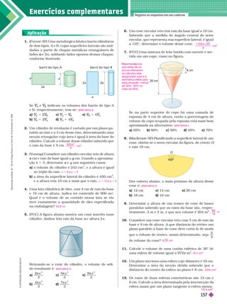 Exercícios complementa res
Registre as respostas em seu caderno
I
L
U
S
T
R
A
Ç
Õ
E
S
I
L
S
O
N
E
C
C
O
1. (Fuvest-SP) Uma metalúrgica fabrica barris cilíndricos
de dois tipos, A e B, cujas superfícies laterais são mol-
dadas a partir de chapas metálicas retangulares de
lados e 2
a a, soldando lados opostos dessas chapas,
confor me ilustrado.
6. Um cone circular reto tem raio da base igual a 10
cm.
Sabendo que a medida do ângulo central do setor
circular
, que representa sua super fície lateral, é igual
a 135°, deter mine o volume desse cone.
7. (FGV) Uma mistura de leite batido com sorvete é ser -
vida em um copo, como na figura.
1
. 0 0 0 5 5
9
cm
3

Se
A
V
V e
A
V
V indicam os volumes dos barris do tipo A
eB, respectivamente, tem-se:
a)
A
V
V 5 2
B
V
V c)
A
V
V 5
B
V
V e)
B
V
V 5 4
A
V
V
b)
B
V
V 5 2
A
V
V d)
A
V
V 5 4
B
V
V
2. Um cilindro de revolução é cortado por um plano pa-
ralelo ao eixo e a 3 cm desse eixo, deter minando uma
secção retangular cuja área é igual à área da base do
cilindro. Calcule o volume desse cilindro sabendo que
o raio da base é 5 cm.
3. (V
unesp) Considere um cilindro circular reto de altura

cm e raio da base igual a
x y cm. Usando a aproxima
y
ção π 5 3, deter mine e
x y nos seguintes casos:
y
a) o volume do cilindro é 243 cm
3
, e a altura é igual
ao triplo do raio.
b) a área da super fície lateral do cilindro é 450 cm
2
e a altura tem 10 cm a mais ue o raio.
4. Uma lata cilíndrica de óleo, com 4 cm de raio da base
e 19 cm de altura, indica ter conteúdo de 900 m c
Qual é o volume de ar contido nessa lata se ela
tiver exatamente a quantidade de óleo especificada
naembalagem?
5. (PUC) A figura abaixo mostra um cone inscrito num
cilindro. Ambos têm raio da base e altura 2
x x
alternativa a
6 2 5
8
cm
3

2
x 5 9 e y 5 3
x 5 15 e y 5 5
54,6 mc
a
a
2a
a
2 2
barril do tipo B
barril do tipo A
Se na parte superior do copo há uma camada de
espuma de 4 cm de altura, então a porcentagem do
volume do copo ocupada pela espuma está mais bem
aproximada na alter nativa:
a) 65% b) 60% c) 50% d) 45% e) 70%
(Mackenzie-SP) Planificando a superfície lateral de um
cone, obtém se o setor circular da figura, de centro
e raio 1 cm.
alternativa c
4 cm
20 cm
°
O
Aplicação
Retirando-se o cone do cilindro, o volume do sóli-
doresultante é:
a)
2
3
 x
c)
5
3
 x
e)
8
3
 x
b)
4
3
3

d)
7
3
3
 x
alternativa b
Dos valores abaixo, o mais próximo da altura desse
cone é:
a) 12 cm c) 14 cm e) 20 cm
b) 18 cm d) 16 cm
9. Deter mine a altura de um tronco de cone de bases
paralelas sabendo que os raios da base são, respec-
tivamente, 3 m e 2 m, e que seu volume é 20 π m
3
10. Considere um cone circular reto com 3 cm de raio da
base e 9 cm de altura. A que distância do vértice um
plano paralelo à base do cone deve cortá-lo de modo
que o volume do tronco, assim deter minado, seja
2
do volume do cone?
11. Calcule o volume de uma cunha esférica de 30° de
uma esfera de volume igual a 972 π m
3
12. Um plano secciona uma esfera cujo diâmetro é 34
cm.
Deter mine a área da secção obtida sabendo que a
distância do centro da esfera ao plano é 8 cm.
13. Os raios de duas esferas concêntricas são 15 cm e
8
cm. Calcule a área determinada pela intersecção
esfera maior por um plano tangente à esfera menor
.
alternativa d
m
cm
81π cm
3
225π cm
2
161π
men mos
que antes e os
alunos efetuarem
os cálculos seja
perguntado qual é a
est mat va e es para
essa situação: menos
de 50%, 50% ou
mais de 50%.
R
e
p
r
o
d
u
ç
ã
o
p
r
o
i
b
i
d
a
.
A
r
t
.
1
8
4
d
o
C
ó
d
i
g
o
P
e
n
a
l
e
L
e
i
9
.
6
1
0
d
e
1
9
d
e
f
e
v
e
r
e
i
r
o
d
e
1
9
9
8
.
15
7
 