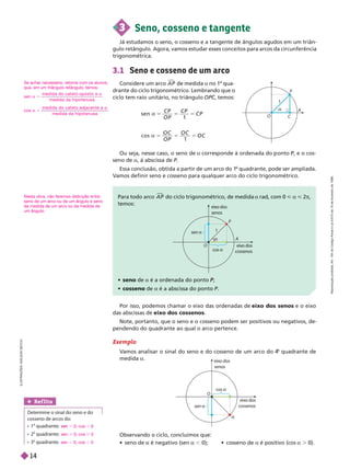 3.1 Seno e cosseno de um arco
Considere um arco A P

de medida a no 1
o
qua-
drante do ciclo trigonométrico. Lembrando que o
ciclo tem raio unitário, no triângulo OPC, temos:
C
C
3 Seno, cosseno e tangente
Já estudamos o seno, o cosseno e a tangente de ângulos agudos em um triân-
gulo retângulo. Agora, vamos estudar esses conceitos para arcos da circunferência
trigonométrica.
s e n
1
C P
O P
C P
C P
c o s
1
O P
O C
Ou seja, nesse caso, o seno de a corres onde à ordenada do onto P, e o cos
P
seno de a, à abscissa de P
Essa conclusão, obtida a partir de um arco do 1
o
quadrante, pode ser ampliada.
V
amos definir seno e cosseno para qualquer arco do ciclo trigonométrico.
P r r A P

do ciclo trigonométrico, de medida a rad, com 0 < a < 2π
m :
 seno de a é a ordenada do ponto ;
P
 cosseno de a é a abscissa do ponto P
Por isso, podemos chamar o eixo das ordenadas de eixo dos senos e o eixo
das abscissas de eixo dos cossenos
Note, portanto, que o seno e o cosseno podem ser positivos ou negativos, de-
pendendo do quadrante ao qual o arco pertence.
Ref lita
Determine o sinal do seno e do
cosseno de arcos do:
 
o
quadrante;
 
o
quadrante;
 
o
quadrante.
. 0; cos .
sen 0; cos 0
sen , 0; cos , 0
Exemplo
V
amos analisar o sinal do seno e do cosseno de um arco do 4
o
quadrante de
medida a
Observando o ciclo, concluímos que:
   é negativo (sen , 0);   é positivo (cos . 0).
P
O C
A
1

cos 
sen 
A
P
O eix
o dos
n
eix
o
senos
1

cos 
sen 
O
eix
o dos
cossenos
eix
o dos
senos

I
L
U
S
T
R
A
Ç
Õ
E
S
:
A
D
I
L
S
O
N
S
E
C
C
O
Se achar necessário, retome com os alunos,
que, em um triângulo retângulo, temos:
s en
m e d i d a d o cat et o o p o s t o a
m e d i d a d a h i p o t en u s a
a 5
a
co s
m e d i d a d o cat et o ad j a c e n t e a
m e d i d a d a h i p o t en u s a
a 5
a
Nesta obra, não faremos distinção entre
seno de um arco ou de um ângulo e seno
da medida de um arco ou da medida de
um ângulo.
R
e
p
r
o
d
u
ç
ã
o
p
r
o
i
b
i
d
a
.
A
r
t
.
1
8
4
d
o
C
ó
d
i
g
o
P
e
n
a
l
e
L
e
i
9
.
6
1
0
d
e
1
9
d
e
f
e
v
e
r
e
i
r
o
d
e
1
9
9
8
.
14
 