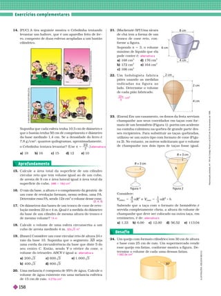 . . . . . . . . . . . . . . . . . . . . . . . . . . . . . . . . . . . . . . . . . . . . . . . . . . . . . . . . . . . . . . . . . . . . . . . . . . . . . . . . . . . . . . . . . . . . . . . . . . . . . . . . . . . . . . . . . . . . . . . . . . .
. . . . . . . . . . . . . . . . . . . . . . . . . . . . . . . . . . . . . . . . . . . . . . . . . . . . . . . . . . . . . . . . . . . . . . . . . . . . . . . . . . . . . . . . . . . . . . . . . . . . . . . . . . . . . . . . . . . . . . . . . . .
. . . . . . . . . . . . . . . . . . . . . . . . . . . . . . . . . . . . . . . . . . . . . . . . . . . . . . . . . . . . . . . . . . . . . . . . . . . . . . . . . . . . . . . . . . . . . . . . . . . . . . . . . . . . . . . . . . . . . . . . . . .
. . . . . . . . . . . . . . . . . . . . . . . . . . . . . . . . . . . . . . . . . . . . . . . . . . . . . . . . . . . . . . . . . . . . . . . . . . . . . . . . . . . . . . . . . . . . . . . . . . . . . . . . . . . . . . . . . . . . . . . . . . .
Exercícios complementa res
I
L
U
S
T
R
A
Ç
Õ
E
S
:
I
L
S
O
N
E
C
C
O
15. Calcule a área total da super fície de um cilindro
circular reto que tem volume igual ao de um cubo,
de aresta de 9 cm e área lateral igual à área total da
super fície do cubo.
16. O raio da base, a altura e o comprimento da geratriz de
um cone de revolução formam, nessa ordem, uma PA.
Determine essa PA, sendo 12π cm
3
o volume desse cone.
17. Os diâmetros das bases de um tronco de cone de revo
lução medem 22 m e 4 m. Qual é a medida do
diâmetro
da base de um cilindro de mesma altura do tronco e
de mesmo volume?
18. Calcule o volume de uma esfera circunscrita a um
cubo de aresta medindo 4 m.
19. (Ibmec) Considere um cone circular reto de altura 24
e
raio da base 10. Suponha que o segmento AB seja
uma corda da circunferência da base que diste 5 do
seu centro C. Então, sendo o vértice do cone, o
V
volume do tetraedro AB é igual a:
V
a) 2 0 0 3 c) 6 0 0 3 e) 1 . 0 0 0 3
b) 4 0 0 3 d) 8 0 0 3
20. Uma melancia é composta de 95% de água. Calcule o
volume de água existente em uma melancia esférica
de 15 cm de raio.
(486 1 18π) cm
2
3, 4, 5
14 m
32π 3 m
3
alternativa a
4.275π cm
3
14. (PUC) A tira seguinte mostra o Cebolinha tentando
levantar um haltere, que é um aparelho feito de fer -
ro, composto de duas esferas acopladas a um bastão
cilíndrico.
Suponha que cada esfera tenha 10,5 cm de diâmetro e
que o bastão tenha 50
cm de comprimento e diâmetro
da base medindo 1,4 cm. Se a densidade do ferro é
7,8 g /cm³, quantos quilogramas, aproximadamente,
o Cebolinha tentava levantar? Use π 5
7
a) 18 b) 16 c) 15 d) 12 e) 10
alternativa e
24. Um queijo com formato cilíndrico tem 30 cm de altura
e base com 25 cm de raio. Um super mercado vende
esse queijo em fatias, confor me mostra a figura. De-
ter mine o volume de cada uma dessas fatias.
1.562,5 cm
3
©
M
A
U
R
C
O
D
E
S
O
U
S
A
E
D
A
I
T
O
T
L
L
D
A
©
M
A
U
R
I
C
O
D
E
S
O
U
S
A
P
R
O
D
U
Ç
Õ
E
S
T
L
L
D
A
6 cm
4 cm
cm
4 cm
2 cm
2 cm
30°
21. (Mackenzie-SP) Uma xícara
de chá tem a for ma de um
tronco de cone reto, con-
for me a figura.
Supondo π 5 3, o volume
máximo de líquido que ela
pode conter é:
a) 168 cm
3
d) 176 cm
3
b) 172 cm
3
e) 164 cm
3
c 166 cm
3
alternativa a
22. U m l u d o l o g i s t a f a b r i c a
piões usando as medidas
i n d i c a d a s n a f i g u r a a o
lado. Deter mine o volume
de cada pião fabricado.
3 2
3
cm

23. (Enem) Em um casamento, os donos da festa serviam
champanhe aos seus convidados em taças com for -
mato de um hemisfério (Figura 1); porém um acidente
na cozinha culminou na quebra de grande parte des-
ses recipientes. Para substituir as taças quebradas,
utilizou-se um outro tipo com for mato de cone (Fi u-
ra
2). No entanto, os noivos solicitaram que o volume
de champanhe nos dois tipos de taças fosse i ual.
ﬁgura 1
R
R
ﬁgura 2
R = 3 cm
R
h
h
Considere:
h
V
V V
Sabendo que a taça com o for mato de hemisfério é
servida completamente cheia, a altura do volume de
champanhe que deve ser colocado na outra taça, em
centímetro, é de:
a) 1 b) 6,00 c) 12,00 d) 56,52 e) 113,04
alternativa b
Aprofundamento
Desaf io
R
e
p
r
o
d
u
ç
ã
o
p
r
o
i
b
i
d
a
.
A
r
t
.
1
8
4
d
o
C
ó
d
i
g
o
P
e
n
a
l
e
L
e
i
9
.
6
1
0
d
e
1
9
d
e
f
e
v
e
r
e
i
r
o
d
e
1
9
9
8
158
 