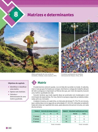 8
C
a
p
í
t
u
l
o
Objeti
vos do capítulo
 Identificar e classificar
uma matriz
 Operar com matrizes.
 Calcular o
determinante de uma
matriz quadrada.
1 Matriz
O sedentarismo está em queda, e as corridas de rua estão na moda. A cada dia,
mais e mais grupos formados por amigos, familiares e colegas de trabalho deixam
de lado a preguiça e engrossam as fileiras dos que, por meio do esporte, buscam
uma melhor qualidade de vida.
Convém lembrar que todo esporte deve ser praticado com moderação e com
orientação de especialistas. Por isso, Daniel se prepara seguindo as tabelas elabo
radas pelo seu treinador
.
A tabela A mostra, em cada linha, os intervalos de tempo T1, T2 e T3, em minuto,
que o atleta deve correr se undo as velocidades V1, V2 e V3, indicadas na tabela
B.
Cada série deve ser repetida três vezes, após descanso de quinze minutos, em cada
ia da semana.
T
abela A: Intervalo de tempo (minuto)
T1 T2 T3
1 semana 6 3 6
2 semana 3 6 3
3 semana 6 9
V
elocidade (quilômetro por hora)
Manhã T
arde
V1 12
V2 12 10
V3 10 12
Fonte: treinador
. Fonte: treinador
.
R
O
D
R
I
G
O
E
M
A
N
U
E
L
P
H
I
L
I
P
P
S
/
F
O
C
O
R
A
D
I
C
A
L
Atleta participando de uma corrida de
montanha, Imbituba, Santa Catarina, 2016.
Corredores participando da maratona
internacional de Hainan, China, 2016.
160
 
