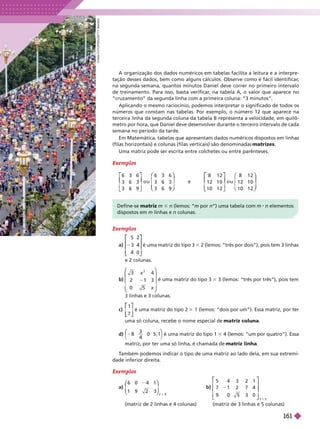 Exemplos
6 3 6
3 6 3
3 6 9
o u
6 3 6
3 6 3
3 6 9
e
8 1 2
1 2 1 0
1 0 1 2
o u
8 1 2
1 2 1 0
1 0 1 2
⎡
⎡
⎣
⎣
⎤
⎤
⎦
⎦
⎛
⎛
⎝
⎝
⎞
⎞
⎠
⎠
⎡
⎡
⎣
⎣
⎤
⎤
⎦
⎦
⎛
⎝
⎛
⎛
⎝
⎝
⎞
⎞
⎠
⎠
A organização dos dados numéricos em tabelas facilita a leitura e a interpre-
tação desses dados, bem como alguns cálculos. Observe como é fácil identificar
,
na segunda semana, quantos minutos Daniel deve correr no primeiro intervalo
de treinamento. Para isso, basta verificar
, na tabela A, o valor que aparece no
“cruzamento” da segunda linha com a primeira coluna: “3 minutos”.
Aplicando o mesmo raciocínio, podemos interpretar o significado de todos os
números que constam nas tabelas. Por exemplo, o número 12 que aparece na
terceira linha da segunda coluna da tabela B representa a velocidade, em quilô-
metro por hora, que Daniel deve desenvolver durante o terceiro intervalo de cada
semana no período da tarde.
Em Matemática, tabelas que apresentam dados numéricos dispostos em linhas
(filas horizontais) e colunas (filas verticais) são denominadas matrizes
Uma matriz pode ser escrita entre colchetes ou entre parênteses.
Exemplos
a)
5
3
0
⎡
⎡ ⎤
⎤
é uma matriz do tipo 3 3 2 (lemos: “três por dois”), pois tem 3 linhas
e 2 colunas.
b)
⎛
⎛
⎝
⎝
⎞
⎞
⎠
⎠
x
x
3
é uma matriz do tipo 3 3 3 (lemos: “três por três”), pois tem
3linhas e 3 colunas.
c)
1
7
⎡
⎡
⎣
⎣
⎤
⎤
⎦
⎦
é uma matriz do tipo 2 1 (lemos: “dois por um”). Essa matriz, por ter
uma só coluna, recebe o nome especial de matriz coluna
d) 8
3
4
0 5 , 1
⎝
⎛
⎛
⎠
⎞
⎞
é uma matriz do tipo 1 4 (lemos: “um por quatro”). Essa
matriz, por ter uma só linha, é chamada de matriz linha
Define-se matriz m 3 n (lemos: “m por n”) uma tabela com m n elementos
dispostos em m linhas e n colunas.
Exemplos
a)
6 0 4
2 3
1
1 9
⎛
⎛
⎝
⎝
⎞
⎞
⎠
⎠
b)
⎡
⎡ ⎤
⎤
⎦
⎦
5 4 3 2 1
7 1 2 7 4
9 0 5 3 0
3 5
3
(matriz de 2 linhas e 4 colunas) (matriz de 3 linhas e 5 colunas)
T
ambém podemos indicar o tipo de uma matriz ao lado dela, em sua extremi-
dade in rior direita.
C
H
I
N
A
F
O
T
O
P
R
E
S
/
G
E
T
T
Y
M
A
G
E
S
161
 