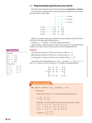 Exercício resolv ido
Uma matriz A é representada por A 5 (a
ij
)
m 3 n
, em que 1 < i < m e 1 < j < n
com i, j Ñ N. Assim, a matriz A, do tipo m 3 n, pode ser representada por:
A
n
n
n
1 2 1
2 2 2
3 2 3
5
  
 a
n
m
a
⎛
⎛
⎝
⎝
⎞
⎞
⎠
⎠
1.1 Representação genérica de uma matriz
Os números que compõem uma matriz são chamados de elementos ou termos
Em uma matriz, cada elemento ocupa uma posição definida por certa linha e
por certa coluna, nessa ordem.
Observe, na matriz acima, que o elemento 16, por exemplo, ocupa a 3
a
linha e
a 2
a
coluna. Indicamos esse elemento por a
32
Portanto, a
32
5 16 (lemos: “a três dois é igual a dezesseis”).
Genericamente, cada elemento de uma matriz pode ser representado pelo
símbolo a
ij
, em que i indica a linha e
i j indica a coluna ocupadas por ele.
j
Exemplos
a) O elemento 5 está na 1
a
linha e na 2
a
coluna; então, a
12
5 5.
b) O elemento 0 está na 2
a
linha e na 1
a
coluna; então, a
21
5 0.
c) O elemento 2 está na 4
a
linha e na 3
a
coluna; então, a
43
5 2 .
2 5 3
3 1 6 8
6 4 2
⎛
⎛
⎝
⎝
⎞
⎞
⎠
⎠
1
a
coluna
2
a
coluna
3
a
coluna
1 linha
linha
3
a
linha
a
linha
Obser vação
Na matriz
3
2 1
1 6 8
2 5
0 1
3
6
⎛
⎛
⎝
⎝
⎞
⎞
⎠
⎠
temos, ainda:
a
11
5 2 a 5 3
a
22
5 21 a
23
5 21
a
31
3
5 a
32
5 16
a
33
5 a
41
5 6
42
5 4
R1. Escrever a matriz A 5 (
j
i
)
2 3 3
, na qual
j
i
5 1 j
2
 Resolução
Uma matriz do tipo 2 3 3 é representada genericamente por:
A
a
a
12
22
13
23
5
⎛
⎛
⎝
⎝
⎞
⎞
⎠
⎠
Aplicando a “lei de for mação” dos elementos dessa matriz, temos:
 a
11
5 1 1 2 1 5   a
21
5 2 1 2 1 5 4
 a
12
5 1 1 2 2 5   a
22
5 2 1 2 2 5 6
 a
13
5 1 1 2 3 5   a
23
5 2 1 2 3 5 8
Portanto: A
3
4
5
5 7
⎛
⎝
⎛
⎛
⎝
⎝
⎞
⎞
⎠
⎠
R
e
p
r
o
d
u
ç
ã
o
p
r
o
i
b
i
d
a
.
A
r
t
.
1
8
4
d
o
C
ó
d
i
g
o
P
e
n
a
l
e
L
e
i
9
.
6
1
0
d
e
1
9
d
e
f
e
v
e
r
e
i
r
o
d
e
1
9
9
8
.
162
 