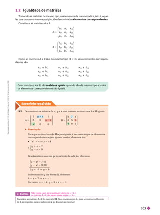 Exercício resolv ido
1.2 Igualdade de matrizes
T
omando-se matrizes de mesmo tipo, os elementos de mesmo índice, isto é, aque
les que ocupam a mesma posição, são denominados elementos correspondentes
Considere as matrizes A e B
A 5
1 2 1 3
2 2 2 3
3 2 3 3
⎛
⎛
⎝
⎝
⎞
⎞
⎠
⎠
B b
b
5
1 2 1 3
2 2 2 3
3 2 3 3
⎛
⎛
⎝
⎝
⎞
⎞
⎠
⎠
Duas matr zes, A e B, são matrizes iguais quando são de mesmo tipo e todos
os elementos correspondentes são iguais.
Como as matrizes A e B são do mesmo tipo (3 3 3), seus elementos correspon-
ntes são:
a
11
e b
11
a
12
e b
12
a
13
e b
13
a
21
e b
21 22
e b
22
a
23
e b
23
a
31
e b
31
a
32
e b
32
a
33
e
33
Ref lita
Considere as matrizes A e B do exercício
B R2. Caso mudássemos b
11
para um número diferente
x
x e seriam as mesmas?
Não; nesse caso, para quaisquer valores de x y
y z
m triz não seriam iguais, pois
11 11
7 (I)
9 ( )
z
5
z
z
⎧
⎧
⎧
⎧
⎧
⎧
⎩
⎩
⎩
2y 5 16 V y 5 8
Substituindo y por 8 em (I), obtemos:
y
8 1 z 5 7 V z 5 21
Portanto, x 5 64, y 5 8 e z 5 21.
Resolvendo o sistema pelo método da adição, obtemos:
R2. Deter minar os valores de x e
y que tor nam as matrizes
z e
A iguais.
B
A y
2 z
y 1
3 5 z
0 6
5
x
⎛
⎛
⎝
⎝
⎞
⎠
⎞
⎞
⎠
⎠
B
2 7 1
3 5 9
0
4 6
5
⎛
⎛
⎝
⎝
⎞
⎠
⎞
⎞
⎠
⎠
 Resolução
A e
A sejam iguais, é necessário que os elementos
B
correspondentes sejam iguais; assim, devemos ter:
 Jx 5 4 V x 5 64

z
5
7
9
⎧
⎧
⎩
⎨
⎨
R
e
p
r
o
d
u
ç
ã
o
p
r
o
i
b
i
d
a
.
A
r
t
.
1
8
4
d
o
C
ó
d
i
g
o
P
e
n
a
l
e
L
e
i
9
.
6
1
0
d
e
1
9
d
e
f
e
v
e
r
e
i
r
o
d
e
1
9
9
8
.
163
 