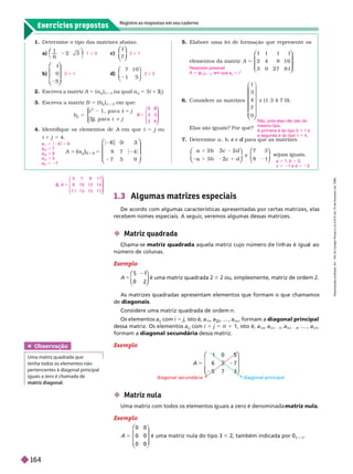 Exercícios propostos
Registre as respostas em seu caderno
1. Deter mine o tipo das matrizes abaixo.
a)
1
6
⎝
⎛
⎛
⎠
⎞
⎞
c)
1
7
⎛
⎛
⎝
⎝
⎞
⎞
⎠
⎠
b)
1
0
5
⎛
⎛
⎝
⎝
⎞
⎞
⎠
⎠
d)
7 1 0
1 5
⎛
⎛
⎝
⎝
⎞
⎞
⎠
⎠
2. Escreva a matriz A 5 (a
j
i
)
3 3 4
na qual a
j
i
5 3i 1 j
2 .
3. Escreva a matriz B 5 (b
j
i
)
3 3 2
em que:
b
j
i j
j
j
5
5
i
i
⎧
⎧
⎨
⎨
⎩
⎩
4. Identifique os elementos de A em que
A i 5 j ou
j
i 1 j 5 4.
A
j
5
)
[ 2 [
[ 2 [
8 7 4
7 5 9
⎛
⎛
⎝
⎝
⎝
⎝
⎞
⎞
⎠
⎠
1 3 3 2 3 1
3 3 1 2 3 2
B 3 3
3 6
5
⎛
⎝
⎛
⎛
⎝
⎝
⎞
⎞
⎠
⎠
a
11
5 $26$5 6
a
22
5 7
a
33
5 9
a
13
5 3
a
31
5 27
2. A
5 7 9 1 1
8 1 0 1 2 1 4
1 1 1 3 1 5 1 7
5
⎛
⎝
⎛
⎛
⎝
⎝
⎞
⎞
⎠
⎠
5. Elabore uma lei de for mação que represente os
elementos da matriz A
1 1 1 1
2 4 8 1 6
3 9 27 8 1
5
⎛
⎛ ⎞
⎞
⎠
⎠
6. Considere as matrizes
1
3
4
7
0
⎝
⎝ ⎠
⎠
e (1 3 4 7 0).
Elas são iguais? Por quê?
7. Deter mine a b, e
c para que as matrizes
d
b
b
e
7 3
8 1
c
3
b
a c
2
⎛
⎛
⎝
⎝
⎞
⎞
⎠
⎠
⎛
⎛
⎝
⎝
⎞
⎞
⎠
⎠
sejam iguais.
Resposta possível:
A 5 (a
(
(
i j
i
)
3 3 4
, em que a
i j
i
5 i
j
Não, pois elas não são do
mesmo tipo.
A primeira é do tipo 5 3 1 e
a segunda é dotipo 1 3 5.
a 5 1, b 5 3,
c 5 21 e d 5 23
1.3 Algumas matrizes especiais
De acordo com algumas características apresentadas por certas matrizes, elas
recebem nomes especiais. A seguir
, veremos algumas dessas matrizes.
Exemplo
A 5
5 1
⎛
⎛
⎝
⎝
⎞
⎞
⎠
⎠
é uma matriz quadrada 2
⎞
⎞
⎞
⎠
⎠
3 2 ou, simplesmente, matriz de ordem2.
Obser vação
Uma matriz quadrada que
tenha todos os elementos não
pertencentes à dia onal principal
iguais a zero é chamada de
matriz diagonal
 Matriz nula
Uma matriz com todos os elementos i uais a zero é denominada matriz nula
Exemplo
A
0 0
0 0
0 0
5
⎛
⎛
⎝
⎝
é uma matriz nula do tipo 3 3 2, também indicada por 0
3 3 2
As matrizes quadradas apresentam elementos que formam o que chamamos
de diagonais
Considere uma matriz quadrada de ordem n
Os elementos a
i j
i
com
j
i 5 j, isto é, a
11
a , ... , a
nn
, formam a diagonal principal
dessa matriz. Os elementos a
i j
i
com
j
i 1 j 5 n 1 1, isto é, a
1n
a
2 n 1
a
3 n 2
, ... , a
n1
formam a diagonal secundária dessa matriz.
Exemplo
A 7
5
⎛
⎛ ⎞
⎞
diagonal secundária diagonal principal
 Matriz quadrada
ma-se matriz qua ra a aque a matriz cujo número e in as é igua ao
número colunas.
R
e
p
r
o
d
u
ç
ã
o
p
r
o
i
b
i
d
a
.
A
r
t
.
1
8
4
d
o
C
ó
d
i
g
o
P
e
n
a
l
e
L
e
i
9
.
6
1
0
d
e
1
9
d
e
f
e
v
e
r
e
i
r
o
d
e
1
9
9
8
.
164
 