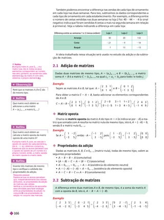 T
ambém podemos encontrar a diferença nas vendas de cada tipo de ornamento
em cada loja nas duas semanas. Para isso, subtraímos os dados correspondentes a
cada tipo de ornamento em cada estabelecimento. Por exemplo, a diferença entre
o número de cestas vendidas nas duas semanas na loja 2 foi: 40 44 5 24 (o sinal
negativo indica que foram vendidas 4 cestas a mais na segunda semana em relação
à primeira). Veja a tabela indicando a diferença em cada loja:
A ideia trabalhada nessa situação será usada no estudo da adição e da subtra-
ção e matrizes.
2.1 Adição de matrizes
Diferença entre as semanas 1 e 2 (nessa ordem) Loja 1 Loja 2 Loja 3
Arranjo 30 20 132
Cesta 27 4 16
Buquê 7 13 13
Exemplo
Sejam as matrizes A e B, tal que: 5
2 3 1
0 1 4
0 1 2
1 3 5
⎛
⎛
⎝
⎝
⎞
⎞
⎠
⎠
P r r m riz A 1 B, basta adicionar os elementos correspondentes
A B
0 1 4
0 1 2
1 3 5
2 4 3
1 4 9
⎛
⎛
⎝
⎝
⎞
⎞
⎠
⎠
⎛
⎛
⎝
⎝
⎞
⎞
⎠
⎠
⎛
⎛
⎝
⎝
⎞
⎞
⎠
⎠
1
A
1
⎛
⎛
⎝
⎝
⎞
⎞
⎠
⎠
5
0 3
3 4
5
Obser vação
Note que as matrizes A B
do mesmo tipo.
Ref lita
Que matriz você obtém se
adicionar a uma matriz
A 5 (a
i j
i
)
m 3 n
a matriz 0
m 3 n
?
1
o
Reflita
própria matriz
A A, pois 0
m 3
é a
matriz nula, isto é, todos os seus
elementos correspondem ao número
real zero; portanto, ao somarmos cada
elemento(
(
(
ij
) da matriz
j
j
A com zero,
obtemos o próprio elemento (
Dadas duas matrizes de mesmo tipo, A 5 (a
i j
i
)
m 3 n
e B 5 (b
i j
i
)
m 3 n
, a matriz
soma A 1 B é a matriz C 5 (c
i j
i m 3 n
na qual c
i j
i
5 a
i j
i
1 b
i
i
para todo
j
i e todo
i j
 Matriz oposta
Chama-se matriz oposta matriz A do tipo m 3 n e indica-se por A a ma-
triz
que soma a com A resu ta na matriz nu a e mesmo tipo, isto é, A 1 2A 5
0,
sen 0 a matriz nula 0
m 3 n
Exemplo
Se A 5
1 2
3 5
⎛
⎛
⎝
⎝
⎞
⎞
⎠
⎠
, então
1 2
3 5
⎛
⎛
⎝
⎝
⎞
⎞
⎠
⎠
, pois:
1 2
3 5
1 2 0 0
0 0
1 5
⎛
⎝
⎛
⎛
⎝
⎝
⎞
⎞
⎠
⎠ ⎝
⎛
⎛
⎝
⎝
⎞
⎞
⎠
⎠
⎛
⎛
⎝
⎝
⎝
⎝
⎞
⎞
⎠
⎠
 Propriedades da adição
Dadas as matrizes A B C e 0
C
m 3 n
(matriz nula), todas de mesmo tipo, valem as
seguintes propriedades:
 1 B 5 B 1 (comutativa)
 A

 1 B) 1 C 5 A 1 (B 1 C ) (associativa)
 A 1 0
m n
5 0
m 3 n
1 A 5 A (existência do elemento neutro
)
 1 ( ) 5 ( ) 5 0
m 3 n
(existência do elemento oposto
)
 A 1 C 5 B 1 C X A 5 B (cancelamento)
Ref lita
Que matriz você obtém ao
calcular a matriz oposta da matriz
oposta de uma matriz A?
A própria matriz
A A, pois, ao calcular o
oposto do oposto de cada elemento a
ij
isto é, ( a
ij
), obtemos o próprio a
ij
Espera-se que os alunos percebam que
o oposto do oposto de um número é o
próprio número; então, a matriz oposta
da matriz oposta é a matriz dada.
Ref lita
Invente três matrizes de mesmo
tipo e verifique a validade das
propriedades da adição.
Resposta pessoal.
Espera-se que os alunos percebam
que, independentemente dos valores
atribuídos, as propriedades da adição
de matrizes são válidas.
V
erificar a conveniência de aproveitar
essa atividade para fazer analogia
entre as propriedades da adição no
conjunto e as propriedades da
R
adição no conjunto das matrizes.
2.2 Subtração de matrizes
A diferença entre duas matrizes A e B, de mesmo tipo, é a soma da matriz A
com a oposta de B, isto é, A B 5 A 1 ( B).
Exemplo
2 3 5
3 4 5
2 3 5
5
⎛
⎛
⎝
⎝
⎞
⎠
⎞
⎞
⎠
⎠
⎛
⎛
⎝
⎝
⎞
⎞
⎠
⎠
⎛
⎛
⎝
⎝
⎝
⎝
⎞
⎞
⎠
⎠
⎛
⎛
⎝
⎝
⎞
⎞
⎠
⎠
⎛
⎛
⎝
⎝
⎞
⎞
⎠
⎠
0 2 2 5 4
1
4
5
1
R
e
p
r
o
d
u
ç
ã
o
p
r
o
i
b
i
d
a
.
A
r
t
.
1
8
4
d
o
C
ó
d
i
g
o
P
e
n
a
l
e
L
e
i
9
.
6
1
0
d
e
1
9
d
e
f
e
v
e
r
e
i
r
o
d
e
1
9
9
8
.
166
 