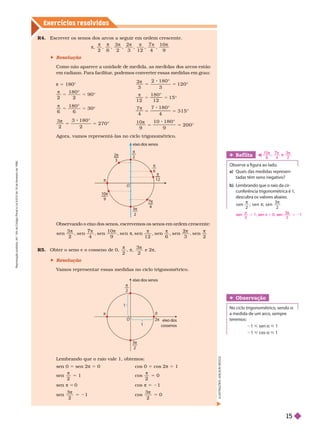Exercícios resolv idos
R4. Escrever os senos dos arcos a seguir em ordem crescente.
π
2 6
3
2 3 1 2 4
1 0
9
 Resolução
Como não aparece a uni a e e me i a, as me i as os arcos estão
em radiano. Para facilitar
, podemos converter essas medidas em grau:
π 5 180°
2 2
9 0
1 8 0
°
6 6
1 8 0
°
3
2
3 1 8 0
2
2 7 0
5 5
π
°
2
3
2 1 8 0
3
1 2 0
5 5
π
°
°
°
1 2 1 2
1 5
5 5
π
°
°
7
4
7 1 8 0
4
3 1 5
5 5
π
°
°
1 0
9
1 0 1 8 0
9
2 0 0
sen 0 5 sen 2π 5 0
sen
2
π
5 1
sen π 5 0
sen

3
2
5 21
cos 0 5 cos 2π 5 1
cos
2
π
5 0
cos π 5 21
cos

3
2
5 0
Agora, vamos representá-las no ciclo trigonométrico.
Lembrando que o raio vale 1, obtemos:
Observando o eixo dos senos, escrevemos os senos em ordem crescente:
sen
3
2 4
sen
1 0
9 1 2 6
sen
2
3 2
7 π
π
π π π π
R5. Obter o seno e o cosseno de 0,

2
π
3
2
e 2π
 Resolução
V
amos representar essas medidas no ciclo trigonométrico.
Ref lita
    
a) Quais das medidas represen-
tadas têm senonegativo?
b) Lembrando que o raio da cir-
cunferência trigonométrica é 1,
descubra os valores abaixo.
π
π
π
s e
2
; s e n ; s e n
3
Obser vação
No ciclo trigonométrico, sendo a
a medida de um arco, sempre
teremos:
1 < sen a < 1
1 < cos a < 1
I
L
U
S
T
R
A
Ç
Õ
E
S
:
A
D
I
L
S
O
N
S
E
eix
o dos senos
10
9
3
2

2


6

4

12
2
3
O
eix
o dos senos
eix
o dos
cossenos
O
3
2

2


1
1
sen
2
π
5 1; sen π 5 0; sen
3
2
π
5 21
a)
1 0
9 4
e
3
2
π π
7 π
R
e
p
r
o
d
u
ç
ã
o
p
r
o
i
b
i
d
a
.
A
r
t
.
1
8
4
d
o
C
ó
d
i
g
o
P
e
n
a
l
e
L
e
i
9
.
6
1
0
d
e
1
9
d
e
f
e
v
e
r
e
i
r
o
d
e
1
9
9
8
.
15
 