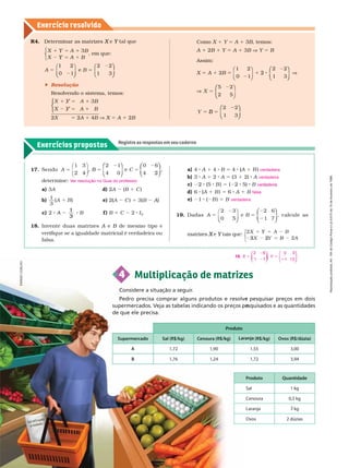 Exercícios propostos
Registre as respostas em seu caderno
Exercício resolv ido
2 6
1 7
5 Y
0 3
1 1 2
5
⎛
⎝
⎛
⎛
⎝
⎝
⎞
⎞
⎠
⎠
19.
17. Sendo A B C
5
B 5
1 3 2 1
4 0
0 6
4
⎛
⎛
⎝
⎝
⎞
⎞
⎠
⎠
⎛
⎛
⎝
⎝
⎞
⎞
⎠
⎠
deter mine:
a) 3A d) 2A (B 1 C )
b)
1
3
e) 2(A
(
( C ) 1 3(B A)
A
c) 2 B
1
3
f ) B 1 C 2 I
2
18. Invente duas matrizes A e
A B de mesmo tipo e
B
verifique se a igualdade matricial é verdadeira ou
falsa.
V
er resolução no Guia do professor
.
a) 4 A 1 4 B 5 4 (A
(
( 1 B )
b) 3 A 1 2 A 5 (3 1 2) A
c) (5 B ) 5 ( 5) B
d) 6 (A
(
( 1 B ) 5 6 A 1 B
e) 1 ( B ) 5 B
19. Dadas A B
2 6
1 7
5
2 3
⎝
⎝ ⎠
⎠
⎛
⎛
⎝
⎝
⎞
⎞
⎠
⎠
, calcule as
matrizes e
X tais que:
Y
2 5
3 5
⎧
⎨
⎧
⎧
⎩
⎨
⎨
1 A B
2 A
2
verdadeira
verdadeira
ver a eir
falsa
verdadeira
4 Multiplicação de matrizes
Considere a situação a seguir
.
pesquisar preços em dois
Pedro precisa comprar alguns produtos e resolve
squisados e as quantidades
supermercados. Veja as tabelas indicando os preços pe
de que ele precisa.
Produto
$ $/kg) Laranja (R$ $/dúzia)
A 1,72 1,90 1,55 3,00
B 1,76 1,24 1,72 3,94
Sal 1 kg
Cenoura 0,5 kg
Laranja 3 kg
Ovos 2 dúzias
R4. Deter minar as matrizes e
X Y
B
B
5
Y
5
Y
⎩
⎨
⎨
, em que:
A
1 2
⎝
⎝ ⎠
⎠
B
2 2
1 3
5
⎛
⎝
⎛
⎛
⎝
⎝
⎞
⎞
⎠
⎠
 Resolução
Resolvendo o sistema, temos:
B
A B
5
5
⎧
⎧
⎧
⎧
⎧
⎧
⎩
⎨
⎨
⎩
⎩
⎨
⎨
⎨
⎨
2X 5 2A 1 4B X 5 A 1 2B
Como X 1 Y 5 A 1 3B, temos:
A 1 2B 1 Y 5 A 1 3B V Y 5 B
Assim:
X 5 A 1 2B 5
1 2
0 1 1 3
2 V
⎛
⎝
⎛
⎛
⎝
⎝
⎞
⎠
⎞
⎞
⎠
⎠
⎛
⎛
⎝
⎝
⎞
⎞
⎠
⎠
5 2
2 5
⎛
⎛
⎝
⎝
⎞
⎠
⎞
⎞
⎠
⎠
Y
1 3
5
B
⎛
⎛
⎝
⎝
⎞
⎞
⎠
⎠
E
N
Á
G
I
O
C
O
E
L
H
O
R
e
p
r
o
d
u
ç
ã
o
p
r
o
i
b
i
d
a
.
A
r
t
.
1
8
4
d
o
C
ó
d
i
g
o
P
e
n
a
l
e
L
e
i
9
.
6
1
0
d
e
1
9
d
e
f
e
v
e
r
e
i
r
o
d
e
1
9
9
8
.
 