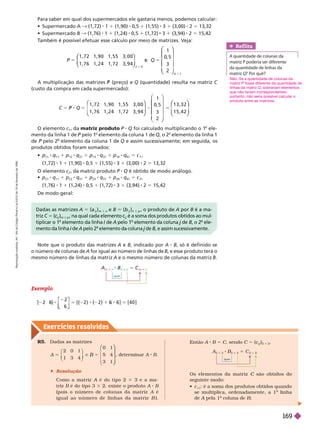 Exercícios resolv idos
Para saber em qual dos supermercados ele gastaria menos, podemos calcular:
   & (1,72) 1 1 (1,90) 0,5 1 (1,55) 3 1 (3,00) 2 5 13,32
   & (1,76) 1 (1,24) 0,5 (1,72) 3 (3,94) 2 5 15,42
T
ambém é possível efetuar esse cálculo por meio de matrizes. Veja:
P
1 , 7 2 1 , 9 0 1 , 5 5 3 , 0 0
1 , 7 6 1 , 2 4 1 , 7 2 3 , 9 4
2
5
⎛
⎛
⎝
⎝
⎞
⎞
⎠
⎠
4
3
Q 5
1
0, 5
3
2
4 1
3
⎛
⎛
⎝
⎝
⎞
⎞
⎠
⎠
A multiplicação das matrizes (preço) e
P Q (quantidade) resulta na matriz C
(custo da compra em cada supermercado):
P 5 8 5
1 , 7 2 1 , 9 0 1 , 5 5 3 , 0 0
1 , 7 6 1 , 2 4 1 , 7 2 3 , 9 4
1
0, 5
3
2
1 3 , 3 2
1 5 , 4 2
⎛
⎛
⎝
⎝
⎞
⎞
⎠
⎠
⎞
⎞
⎞
⎠
⎠
⎛
⎛
⎝
⎝
⎞
⎞
⎠
⎠
O elemento c
11
da matriz produto P Q foi calculado multiplicando o 1
o
ele-
mento da linha 1 de pelo 1
o
elemento da coluna 1 de Q, o 2
o
elemento da linha
1
de pelo 2
o
elemento da coluna 1 de Q e assim sucessivamente; em seguida, os
produtos obtidos foram somados:

11 11
1
12 21
1
13 31
1
14 41
5 c
11
(1,72) 1 1 (1,90) 0,5 1 (1,55) 3 1 (3,00) 2 13,32
O elemento c
21
da matriz produto Q é obtido de modo análogo.
 p
21
q
11
1 p
22
q
21
1 p
23
q
31
1 p
24
q
41
5 c
21
(1,76) 1 1 (1,24) 0,5 1 (1,72) 3 1 (3,94) 2 5 15,42
De modo geral:
Ref lita
A quantidade de colunas da
matriz P poderia ser diferente
P
da quantidade de linhas da
matrizQ  
Não. Se a quantidade de colunas da
matriz P fosse diferente da quantidade de
P
linhas da matriz Q, sobrariam elementos
que não teriam correspondentes;
portanto, não seria possível calcular o
produto entre as matrizes.
Note que o produto das matrizes A e B, indicado por A B, só é definido se
o
número de colunas de A for igual ao número de linhas de B, e esse produto terá
o
mesmo número de linhas da matriz A e o mesmo número de colunas da matriz B
Exemplo
[ 2
6
2
2 ) ( 2 1 6 ] [4 0 ]
⎡
⎡
⎡
⎣
⎣
⎤
⎤
⎤
⎦
⎦
A
m 3 n
B
n 3 p
5 C
m 3 p
iguais
Dadas as matrizes A 5 (a
i j
)
m 3 n
e B 5 (b
i j
)
n 3 p
, o produto de A por B é a ma-
triz C 5 (c
c
j
i
)
m 3 p
, na qual cada elemento c
i
c
j
i
é a soma dos produtos obtidos ao mul
j
tiplicar o 1
o
elemento da linha de
i A de
j B, o 2
o
mento da linha de
i A pelo 2
o
de
j B, e assim sucessivamente.
R5. Dadas as matrizes
2 1
4
0 1
5 4
3 1
5
B
⎛
⎝
⎛
⎛
⎝
⎝
⎞
⎞
⎠
⎠
, deter minar A B
 Resolução
Como a matriz A
A 3 3 e a ma-
triz B é do tipo 3 3 2, existe o produto A B
ois o número de colunas da matriz A é
i g u a l a o n ú m e r o d e l i n h a s d a m a t r i z B ) .
A
2 3 3
B
3
B
3 2
5 C
2 3 2
iguais
Então A B C, sendo C (
j
i
)
2 3 2
Os elementos da matriz C são obtidos do
C
seguinte modo:
 c
11
: é a soma dos produtos obtidos quando
se multiplica ordenadamente a 1
a
linha
a
deA pela 1
A
a
coluna de
a
B
R
e
p
r
o
d
u
ç
ã
o
p
r
o
i
b
i
d
a
.
A
r
t
.
1
8
4
d
o
C
ó
d
i
g
o
P
e
n
a
l
e
L
e
i
9
.
6
1
0
d
e
1
9
d
e
f
e
v
e
r
e
i
r
o
d
e
1
9
9
8
.
169
 