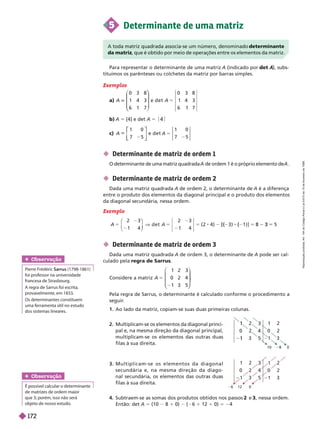  Determinante de matriz de ordem 1
O determinante de uma matriz quadrada de ordem 1 é o próprio elemento de .
 Determinante de matriz de ordem 2
Dada uma matriz quadrada A de ordem 2, o determinante de A é a diferença
entre o produto dos elementos da diagonal principal e o produto dos elementos
da diagonal secundária, nessa ordem.
Exemplo
1 4 1 4
2 2
[( ( 5 3
Obser vação
  Sarrus (1798-1861)
foi professor na universidade
francesa de Strasbourg.
A regra de Sarrus foi escrita,
provavelmente, em 1833.
Os determinantes constituem
uma ferramenta útil no estudo
dos sistemas lineares.
Obser vação
possível calcular o determinante
de matrizes de ordem maior
que3; porém, isso não será
objeto denosso estudo.
5 Determinante de uma matriz
A toda matriz quadrada associa-se um número, denominado determinante
da matriz, que é obtido por meio de operações entre os elementos da matriz.
Para representar o determinante de uma matriz A (indicado por A
A
tituímos os parênteses ou colchetes da matriz por barras simples.
Exemplos
a) A
0 3 8
1 4 3
6 1 7
⎝
⎝
⎞
⎞
e d e t A 5
0 3 8
1 4 3
6 1 7
b) A 5 [4] e det A 5
c) A
1
7 5
⎣
⎣
⎤
⎤
⎦
⎦
e d e t A
1 0
5
0 2 4
6 12 0
5 1 3
3. M u l t i p l i c a m - s e o s e l e m e n t o s d a d i a g o n a l
s e c u n d á r i a e , n a m e s m a d i r e ç ã o d a d i a g o -
nal secundária, os elementos das outras duas
filas à sua direita.
Subtraem-se as somas dos produtos obtidos nos passos e 3, nessa ordem.
Então: det 5 (10 8 1 0) ( 6 1 12 1 0) 5 24
2 2
0 2
3
10 8 0
2
0 2
3
2. Multiplicam-se os elementos da diagonal princi-
pal e, na mesma direção da diagonal principal,
multiplicam-se os elementos das outras duas
filas à sua direita.
 Determinante de matriz de ordem 3
Dada uma matriz quadrada A de ordem 3, o determinante de A pode ser cal-
culado pela regra de Sarrus
Considere a matriz A 5
1 2 3
0 2 4
1 3 5
⎝
⎝ ⎠
⎠
Pela regra de Sarrus, o determinante é calculado conforme o procedimento a
seguir
.
1. Ao lado da matriz, copiam-se suas duas primeiras colunas.
R
e
p
r
o
d
u
ç
ã
o
p
r
o
i
b
i
d
a
.
A
r
t
.
1
8
4
d
o
C
ó
d
i
g
o
P
e
n
a
l
e
L
e
i
9
.
6
1
0
d
e
1
9
d
e
f
e
v
e
r
e
i
r
o
d
e
1
9
9
8
.
172
 