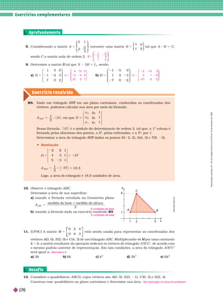 . . . . . . . . . . . . . . . . . . . . . . . . . . . . . . . . . . . . . . . . . . . . . . . . . . . . . . . . . . . . . . . . . . . . . . . . . . . . . . . . . . . . . . . . . . . . . . . . . . . . . . . . . . . . . . . . . . . . . . . . . . .
. . . . . . . . . . . . . . . . . . . . . . . . . . . . . . . . . . . . . . . . . . . . . . . . . . . . . . . . . . . . . . . . . . . . . . . . . . . . . . . . . . . . . . . . . . . . . . . . . . . . . . . . . . . . . . . . . . . . . . . . . . .
. . . . . . . . . . . . . . . . . . . . . . . . . . . . . . . . . . . . . . . . . . . . . . . . . . . . . . . . . . . . . . . . . . . . . . . . . . . . . . . . . . . . . . . . . . . . . . . . . . . . . . . . . . . . . . . . . . . . . . . . . . .
. . . . . . . . . . . . . . . . . . . . . . . . . . . . . . . . . . . . . . . . . . . . . . . . . . . . . . . . . . . . . . . . . . . . . . . . . . . . . . . . . . . . . . . . . . . . . . . . . . . . . . . . . . . . . . . . . . . . . . . . . . .
Exercícios complementa res
Exercício resolv ido
Considerando a matriz A
3 1
2
2
3
5
⎛
⎛ ⎞
⎞
⎠
⎠
, encontre uma matriz B
x y
1 5
5
⎛
⎛ ⎞
⎞
tal que A B 5
sendo a matriz nula de ordem 2. B
1
3
5
3
5
2 2
1 5
⎛
⎛
⎝
⎝
⎞
⎞
⎠
⎠
11. (UFSC) A matriz M
0 2 4
0 0 3
5
⎡
⎡
⎣
⎣
⎤
⎤
⎦
⎦
está sendo usada para representar as coordenadas dos
v r i A(0, 0), B (2, 0) e C (4, 3) de um triân ulo ABC. Multiplicando- por uma constante
M
. 0, a matriz resultante da operação indicará os vértices do triân ulo A B C , de acordo com
o mesmo padrão anterior de representação. Em tais condições, a área do triângulo A B C
será igual a:
k k c k
2
d) k
2
e) k
alternativa d
Observe o triângulo AB .
Deter mine a área de sua super fície:
a)        
5
3
A
ABC
medida da base medida da altura
2
b)       R9
6 unidades de área
6 unidades de área
R9. Dado um triângulo R em um plano cartesiano, conhecidas as coordenadas dos
T
        
A
2
D , u D
R
y
S
y
y
T
y
1
1
1
   $D$       te de ordem 3, tal que: a 1
a
coluna é
a
for mada pelas abscissas dos pontos, a 2
a
, pelas ordenadas, e a 3
a
, por 1.
Deter minar a área do triângulo RS dados os pontos
T R ( 2, 2), S (4, 3) e T (5, 3).
 Resolução
D
A
RST
5 5 2
5
2 2 1
4 3 1
5 3 1
3 7
1
2
3 7 1 8 , 5
Logo, a área do triângulo é 18,5 unidades de área.
12. Considere o quadrilátero ABCD, cujos vértices são A(0, 0), B (3, 1), C (6, 3) e D (2, 4).
Construa esse quadrilátero no plano cartesiano e deter mine sua área. V
er resolução no Guia do professor
.
1
1
4
y
C
A
x
2
A
D
I
L
S
O
N
S
E
C
C
O
9. Deter mine a matriz tal que
X X 3B 5 I
3
, sendo:
a) B 5 2
1 5 0
1 2 3
7 0 2
⎛
⎝
⎛
⎛
⎝
⎝
⎞
⎞
⎠
⎠
b) B
1 5 0
1 2 3
7 0 2
5
1
2 2
7 0
⎛
⎛
⎝
⎝
⎞
⎞
⎠
⎠
X 5
5 0
3 5 9
0 7
3
⎛
⎛
⎝
⎝
⎞
⎠
⎞
⎞
⎠
⎠
X 5
2 15 0
3 7 9
0 5
Aprofundamento
Desaf io
R
e
p
r
o
d
u
ç
ã
o
p
r
o
i
b
i
d
a
.
A
r
t
.
1
8
4
d
o
C
ó
d
i
g
o
P
e
n
a
l
e
L
e
i
9
.
6
1
0
d
e
1
9
d
e
f
e
v
e
r
e
i
r
o
d
e
1
9
9
8
176
 